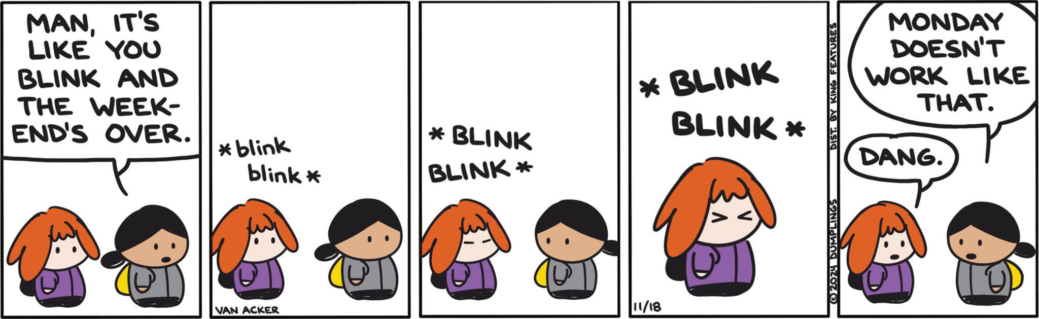 Adaptation OCR: MANIT'S LIKE YOU BLINK AND THE WEEK- END'S OVER. * blink blink* * BLINK BLINK* * BLINK BLINK* VAN ACKER 11/18 2024 DUMPLINGS DIST. BY KING FEATURES MONDAY DOESN'T WORK LIKE THAT. DANG. MANIT'S LIKE YOU BLINK AND THE WEEK- END'S OVER . * blink blink * * BLINK BLINK * * BLINK BLINK * VAN ACKER 11/18 2024 DUMPLINGS DIST . BY KING FEATURES MONDAY DOESN'T WORK LIKE THAT . DANG .