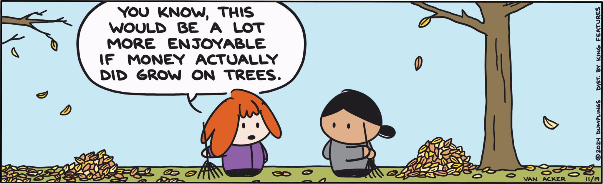 Happy OCR: YOU KNOWTHIS WOULD BE A LOT MORE ENJOYABLE IF MONEY ACTUALLY DID GROW ON TREES. VAN ACKER 11/19 2024 DUMPLINGS DIST. BY KING FEATURES YOU KNOWTHIS WOULD BE A LOT MORE ENJOYABLE IF MONEY ACTUALLY DID GROW ON TREES . VAN ACKER 11/19 2024 DUMPLINGS DIST . BY KING FEATURES