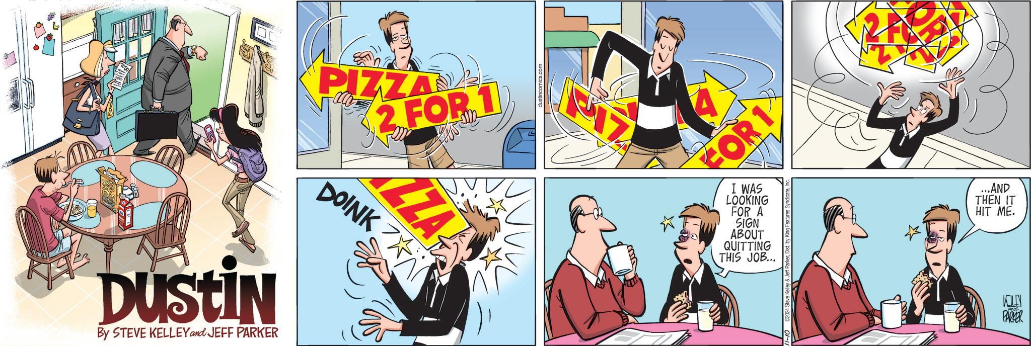 Comic book OCR: DUSTIN By STEVE KELLEY and JEFF PARKER PIZZA 2 FOR 1 ZZA DOINK FOR 1 I WAS LOOKING FOR A SIGN ABOUT QUITTING THIS JOB... ...AND THEN IT HIT ME. 11-10 2024 S KILN PARKER DUSTIN By STEVE KELLEY and JEFF PARKER PIZZA 2 FOR 1 ZZA DOINK FOR 1 I WAS LOOKING FOR A SIGN ABOUT QUITTING THIS JOB ... ... AND THEN IT HIT ME . 11-10 2024 S KILN PARKER