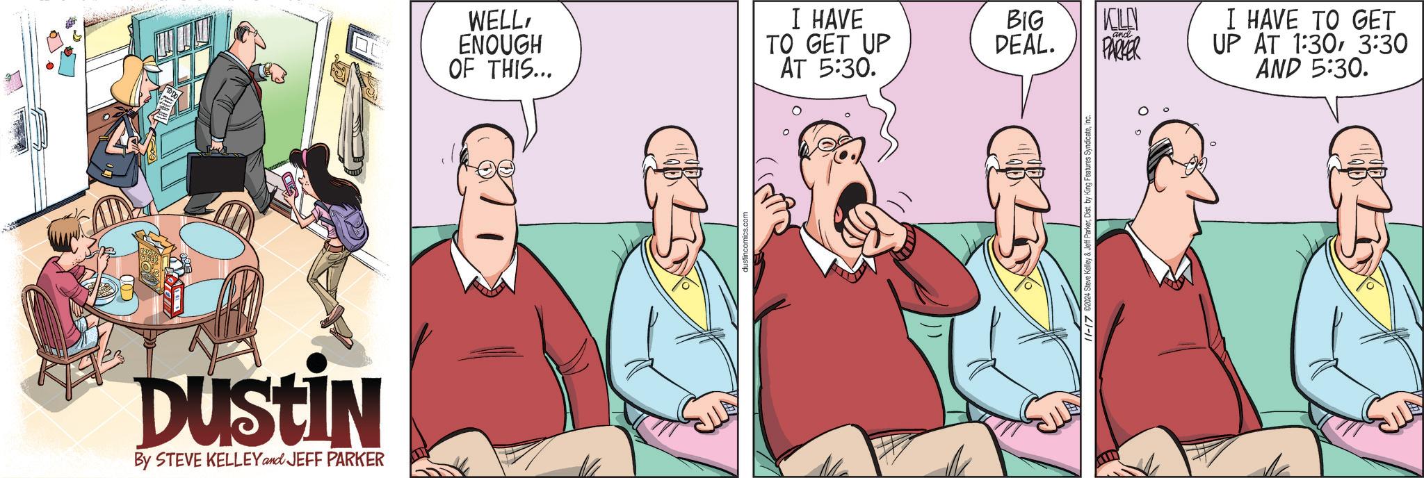 Event OCR: WELLENOUGH OF THIS... Dustin By STEVE KELLEY and JEFF PARKER I HAVE TO GET UP BIG DEAL. KELLY and PARKER AT 5:30. 21-11 I HAVE TO GET UP AT 1:303:30 AND 5:30. WELLENOUGH OF THIS ... Dustin By STEVE KELLEY and JEFF PARKER I HAVE TO GET UP BIG DEAL . KELLY and PARKER AT 5:30 . 21-11 I HAVE TO GET UP AT 1:303:30 AND 5:30 .