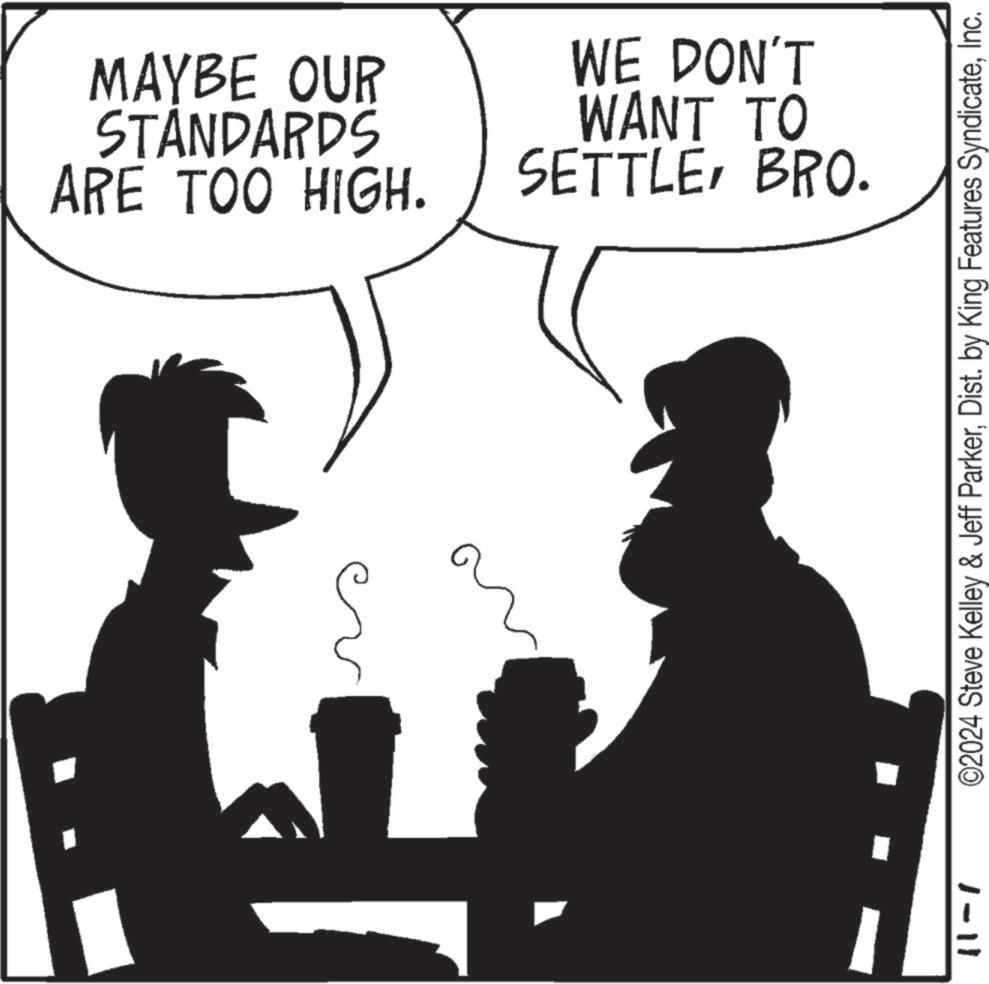 Happy OCR: MAYBE OUR STANDARDS ARE TOO HIGH. WE DON'T WANT TO SETTLEBRO. ©2024 Steve Kelley & Jeff ParkerInc. 1-11 MAYBE OUR STANDARDS ARE TOO HIGH . WE DON'T WANT TO SETTLEBRO . © 2024 Steve Kelley & Jeff ParkerDist . by King Features SyndicateInc. 1-11