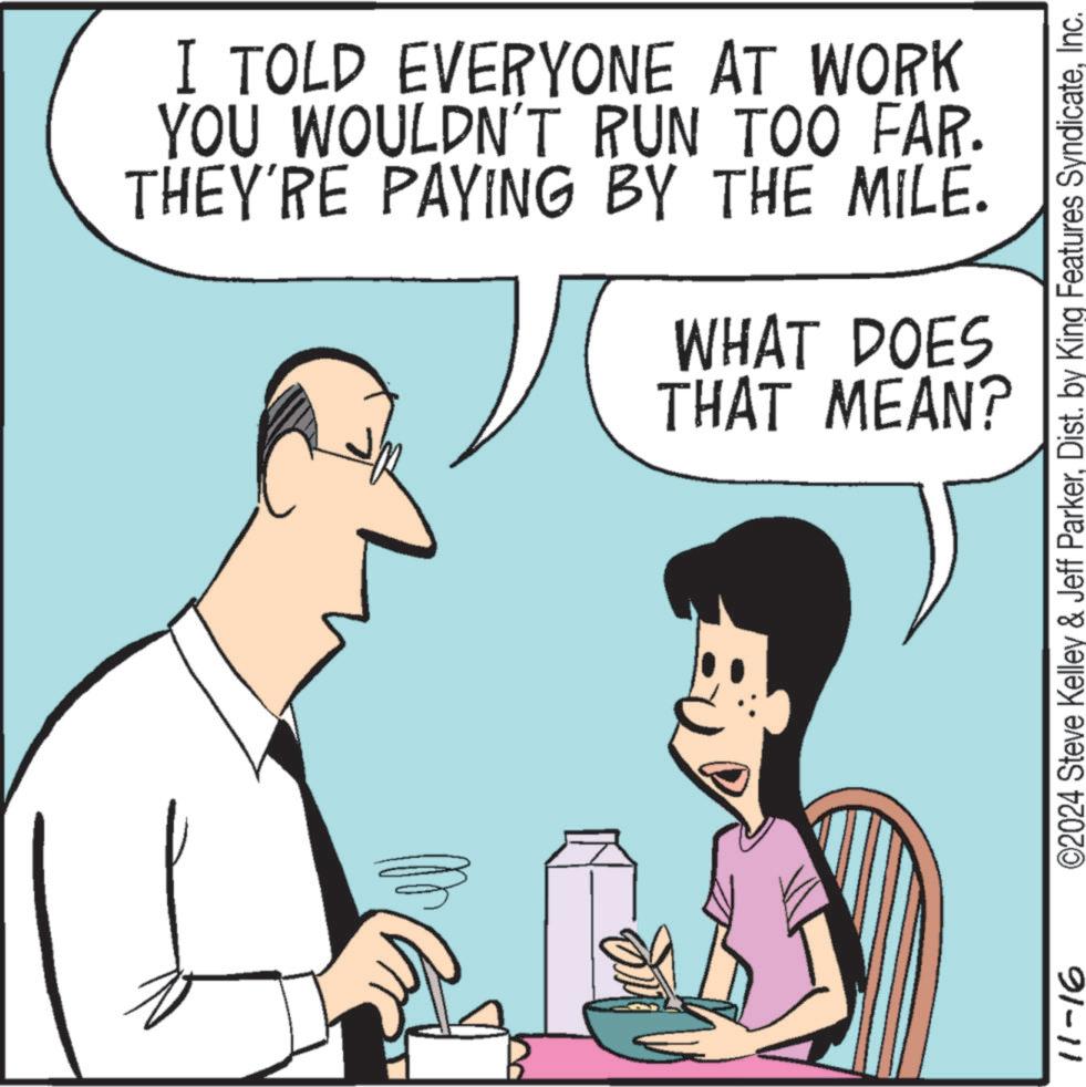 Jaw OCR: I TOLD EVERYONE AT WORK YOU WOULDN'T RUN TOO FAR. THEY'RE PAYING BY THE MILE. WHAT DOES THAT MEAN? 11-16 ©2024 Steve Kelley & Jeff ParkerInc. I TOLD EVERYONE AT WORK YOU WOULDN'T RUN TOO FAR . THEY'RE PAYING BY THE MILE . WHAT DOES THAT MEAN ? 11-16 © 2024 Steve Kelley & Jeff ParkerDist . by King Features Syndicate