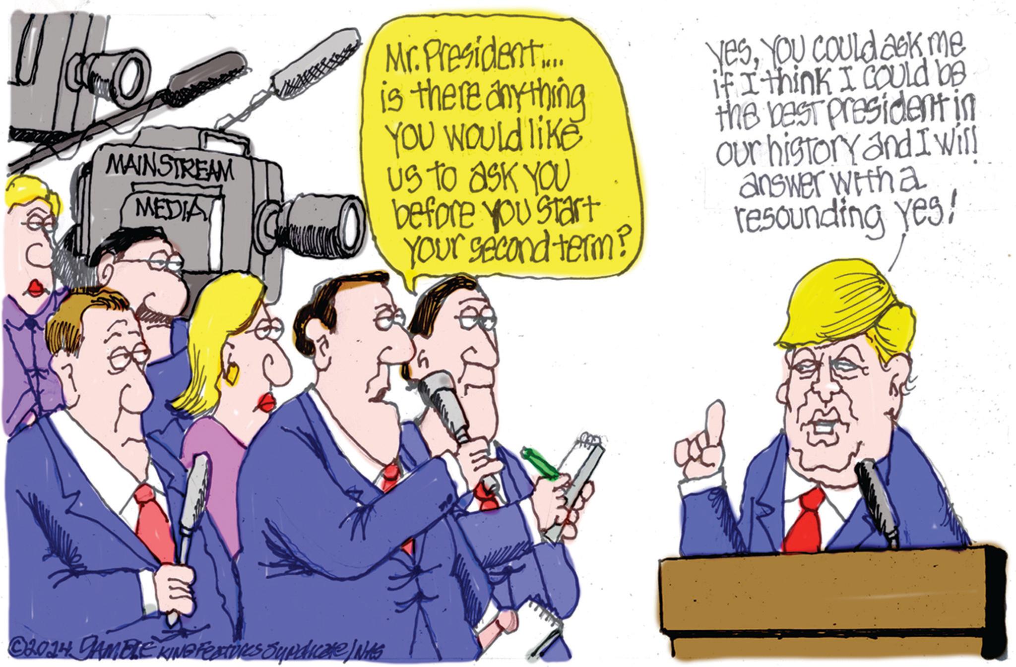 Event OCR: MAINSTREAM MEDIAT Mr. President.... is there anything YOU Would like us to ask you before you start Your second term? YesYou Could ask me if I think I could be the best president in our history and I will answer with a resounding yes! © 2014 GAMBLE KING Features Syndicate) Nits MAINSTREAM MEDIAT Mr. President .... is there anything YOU Would like us to ask you before you start Your second term ? YesYou Could ask me if I think I could be the best president in our history and I will answer with a resounding yes ! © 2014 GAMBLE KING Features Syndicate ) Nits