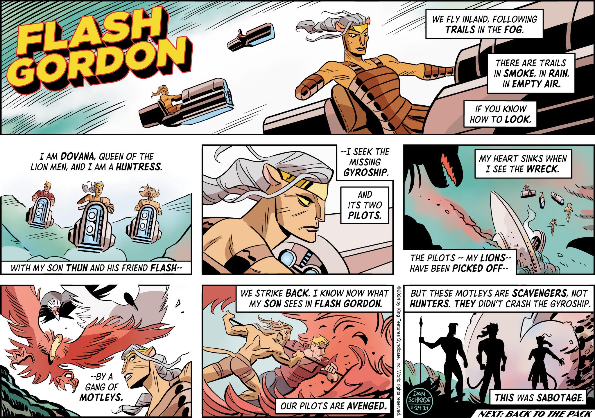 Comic book OCR: FLASH GORDON I AM DOVANAQUEEN OF THE LION MENAND I AM A HUNTRESS. THE --I SEEK THE MISSING GYROSHIP. AND ITS TWO PILOTS. WITH MY SON THUN AND HIS FRIEND FLASH-- WE STRIKE BACK. I KNOW NOW WHAT MY SON SEES IN FLASH GORDON. --BY A GANG OF MOTLEYS. OUR PILOTS ARE AVENGED. ©2024 by King Features SyndicateInc. World rights reserved. WE FLY INLANDFOLLOWING TRAILS IN THE FOG. THERE ARE TRAILS IN SMOKE. IN RAIN. IN EMPTY AIR. IF YOU KNOW HOW TO LOOK. MY HEART SINKS WHEN I SEE THE WRECK. THE PILOTS -- MY LIONS-- HAVE BEEN PICKED OFF-- BUT THESE MOTLEYS ARE SCAVENGERSNOT HUNTERS. THEY DIDN'T CRASH THE GYROSHIP. DAN SCHKADE 11-24-24 THIS WAS SABOTAGE. NEXT: BACK TO THE PACK FLASH GORDON I AM DOVANAQUEEN OF THE LION MENAND I AM A HUNTRESS . THE --I SEEK THE MISSING GYROSHIP . AND ITS TWO PILOTS . WITH MY SON THUN AND HIS FRIEND FLASH-- WE STRIKE BACK . I KNOW NOW WHAT MY SON SEES IN FLASH GORDON . --BY A GANG OF MOTLEYS . OUR PILOTS ARE AVENGED . © 2024 by King Features SyndicateInc. World rights reserved . WE FLY INLANDFOLLOWING TRAILS IN THE FOG . THERE ARE TRAILS IN SMOKE . IN RAIN . IN EMPTY AIR . IF YOU KNOW HOW TO LOOK . MY HEART SINKS WHEN I SEE THE WRECK . THE PILOTS -- MY LIONS-- HAVE BEEN PICKED OFF-- BUT THESE MOTLEYS ARE SCAVENGERSNOT HUNTERS . THEY DIDN'T CRASH THE GYROSHIP . DAN SCHKADE 11-24-24 THIS WAS SABOTAGE . NEXT : BACK TO THE PACK