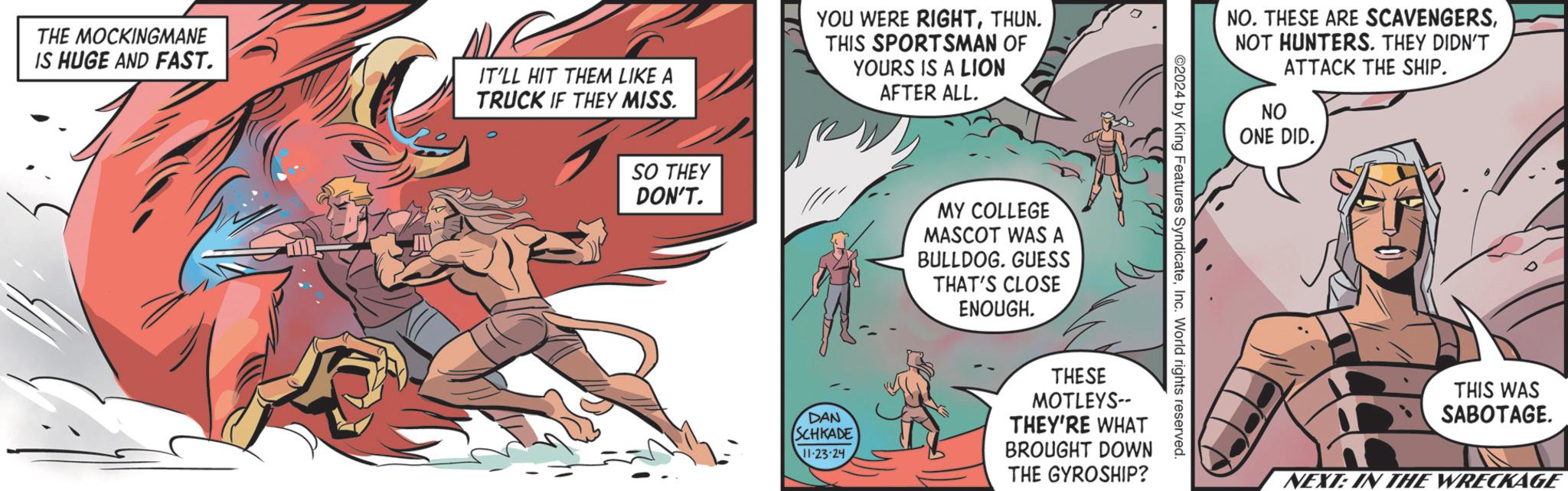 Art OCR: THE MOCKINGMANE IS HUGE AND FAST. IT'LL HIT THEM LIKE A TRUCK IF THEY MISS. YOU WERE RIGHTTHUN. THIS SPORTSMAN OF YOURS IS A LION AFTER ALL. SO THEY DON'T. MY COLLEGE MASCOT WAS A BULLDOG. GUESS THAT'S CLOSE ENOUGH. NO. THESE ARE SCAVENGERSNOT HUNTERS. THEY DIDN'T ATTACK THE SHIP. ©2024 by King Features SyndicateInc. World rights reserved. DAN SCHKADE 11-23-24 THESE MOTLEYS-- THEY'RE WHAT BROUGHT DOWN THE GYROSHIP? NO ONE DID. THIS WAS SABOTAGE. NEXT: IN THE WRECKAGE THE MOCKINGMANE IS HUGE AND FAST . IT'LL HIT THEM LIKE A TRUCK IF THEY MISS . YOU WERE RIGHTTHUN . THIS SPORTSMAN OF YOURS IS A LION AFTER ALL . SO THEY DON'T . MY COLLEGE MASCOT WAS A BULLDOG . GUESS THAT'S CLOSE ENOUGH . NO . THESE ARE SCAVENGERSNOT HUNTERS . THEY DIDN'T ATTACK THE SHIP . © 2024 by King Features SyndicateInc. World rights reserved . DAN SCHKADE 11-23-24 THESE MOTLEYS-- THEY'RE WHAT BROUGHT DOWN THE GYROSHIP ? NO ONE DID . THIS WAS SABOTAGE . NEXT : IN THE WRECKAGE