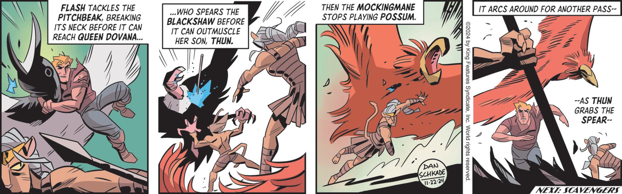 Publication OCR: FLASH TACKLES THE PITCHBEAKBREAKING ITS NECK BEFORE IT CAN REACH QUEEN DOVANA... ...WHO SPEARS THE BLACKSHAW BEFORE IT CAN OUTMUSCLE HER SONTHUN. THEN THE MOCKINGMANE STOPS PLAYING POSSUM. IT ARCS AROUND FOR ANOTHER PASS-- ©2024 by King Features SyndicateInc. World rights reserved. DAN SCHKADE 11-22-24 --AS THUN GRABS THE SPEAR-- NEXT: SCAVENGERS FLASH TACKLES THE PITCHBEAKBREAKING ITS NECK BEFORE IT CAN REACH QUEEN DOVANA ... ... WHO SPEARS THE BLACKSHAW BEFORE IT CAN OUTMUSCLE HER SONTHUN . THEN THE MOCKINGMANE STOPS PLAYING POSSUM . IT ARCS AROUND FOR ANOTHER PASS-- © 2024 by King Features SyndicateInc. World rights reserved . DAN SCHKADE 11-22-24 --AS THUN GRABS THE SPEAR-- NEXT : SCAVENGERS