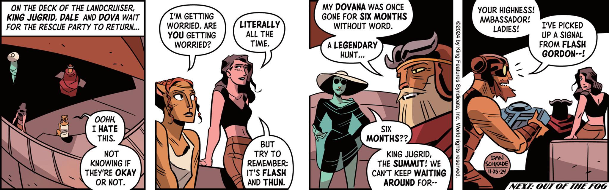 Humour OCR: ON THE DECK OF THE LANDCRUISERDALE AND DOVA WAIT FOR THE RESCUE PARTY TO RETURN... I'M GETTING WORRIED. ARE YOU GETTING WORRIED? LITERALLY ALL THE TIME. MY DOVANA WAS ONCE GONE FOR SIX MONTHS WITHOUT WORD. A LEGENDARY HUNT... YOUR HIGHNESS! AMBASSADOR! LADIES! ©2024 by King Features SyndicateInc. World rights reserved. ????I HATE THIS. NOT KNOWING IF THEY'RE OKAY OR NOT. BUT TRY TO REMEMBER: IT'S FLASH AND THUN. SIX MONTHS?? KING JUGRIDTHE SUMMIT! WE CAN'T KEEP WAITING AROUND FOR-- DAN SCHKADE 11-25-24 I'VE PICKED UP A SIGNAL FROM FLASH GORDON--! NEXT: OUT OF THE FOG ON THE DECK OF THE LANDCRUISERKING JUGRIDDALE AND DOVA WAIT FOR THE RESCUE PARTY TO RETURN ... I'M GETTING WORRIED . ARE YOU GETTING WORRIED ? LITERALLY ALL THE TIME . MY DOVANA WAS ONCE GONE FOR SIX MONTHS WITHOUT WORD . A LEGENDARY HUNT ... YOUR HIGHNESS ! AMBASSADOR ! LADIES ! © 2024 by King Features SyndicateInc. World rights reserved . ????I HATE THIS . NOT KNOWING IF THEY'RE OKAY OR NOT . BUT TRY TO REMEMBER : IT'S FLASH AND THUN . SIX MONTHS ?? KING JUGRIDTHE SUMMIT ! WE CAN'T KEEP WAITING AROUND FOR-- DAN SCHKADE 11-25-24 I'VE PICKED UP A SIGNAL FROM FLASH GORDON-- ! NEXT : OUT OF THE FOG