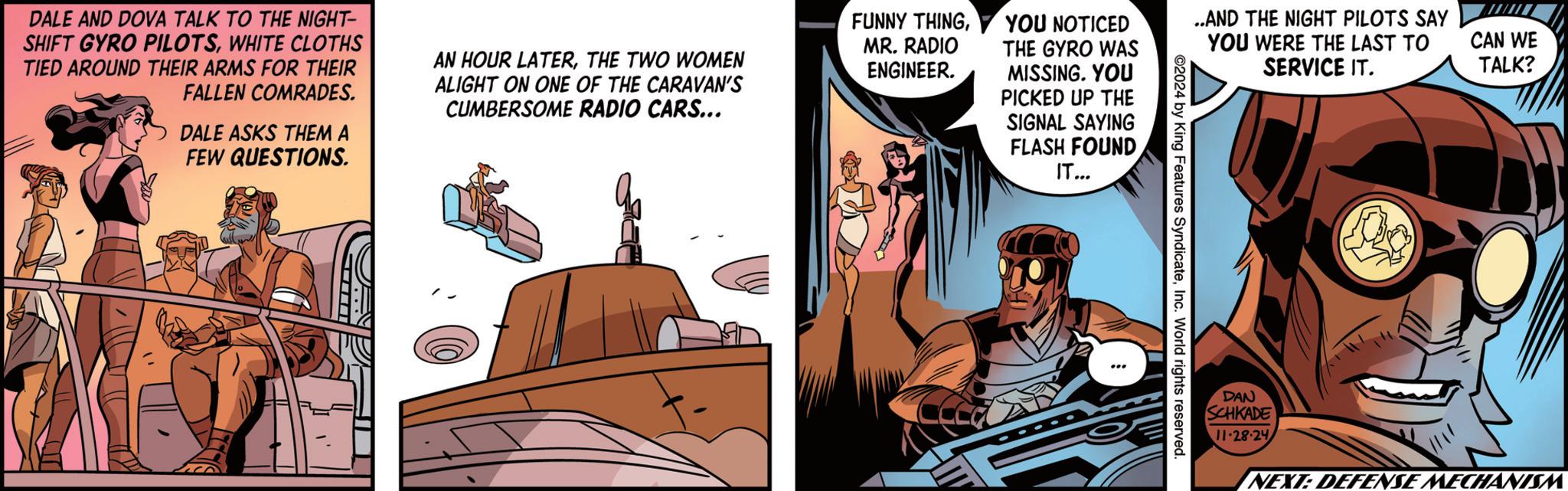 Humour OCR: DALE AND DOVA TALK TO THE NIGHT- SHIFT GYRO PILOTSWHITE CLOTHS TIED AROUND THEIR ARMS FOR THEIR FALLEN COMRADES. DALE ASKS THEM A FEW QUESTIONS. AN HOUR LATERTHE TWO WOMEN ALIGHT ON ONE OF THE CARAVAN'S CUMBERSOME RADIO CARS... FUNNY THINGMR. RADIO ENGINEER. YOU NOTICED THE GYRO WAS MISSING. YOU PICKED UP THE ..AND THE NIGHT PILOTS SAY YOU WERE THE LAST TO SERVICE IT. SIGNAL SAYING FLASH FOUND IT... 4 by King Features SyndicateInc. World rights reserved. DAN SCHKADE 11-28-24 CAN WE TALK? NEXT: DEFENSE MECHANIS DALE AND DOVA TALK TO THE NIGHT- SHIFT GYRO PILOTSWHITE CLOTHS TIED AROUND THEIR ARMS FOR THEIR FALLEN COMRADES . DALE ASKS THEM A FEW QUESTIONS . AN HOUR LATERTHE TWO WOMEN ALIGHT ON ONE OF THE CARAVAN'S CUMBERSOME RADIO CARS ... FUNNY THINGMR . RADIO ENGINEER . YOU NOTICED THE GYRO WAS MISSING . YOU PICKED UP THE ..AND THE NIGHT PILOTS SAY YOU WERE THE LAST TO SERVICE IT . SIGNAL SAYING FLASH FOUND IT ... 4 by King Features SyndicateInc. World rights reserved . DAN SCHKADE 11-28-24 CAN WE TALK ? NEXT : DEFENSE MECHANIS