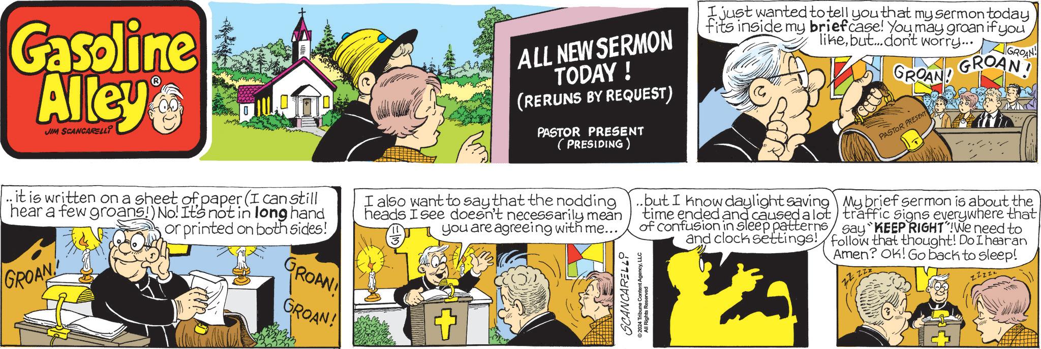 Comic book OCR: Gasoline Alley JIM SCANCARELLI ? ALL NEW SERMON TODAY ! (RERUNS BY REQUEST) PASTOR PRESENT (PRESIDING) I just wanted to tell you that my sermon today fits inside my briefcase! You may groan if you likebut...don't worry... GROAN! GROAND GROAN PASTOR PRESENT zzzz it is written on a sheet of paper (I can still hear a few groans!) No! It's not in long hand or printed on both sides! I also want to say that the nodding heads I see doesn't necessarily mean you are agreeing with me... ..but I know daylight saving time ended and caused a lot of confusion in sleep patterns and clock settings! My brief sermon is about the traffic signs everywhere that say "KEEP RIGHT"!We need to follow that thought! Do I hearan Amen? OK! Go back to sleep! GROAN GROAN!! GROAN! SCANCARELLO 2024 Tribune Content AgencyLLC All Rights Reserved @ Gasoline Alley JIM SCANCARELLI ? ALL NEW SERMON TODAY ! ( RERUNS BY REQUEST ) PASTOR PRESENT ( PRESIDING ) I just wanted to tell you that my sermon today fits inside my briefcase ! You may groan if you likebut ... don't worry ... GROAN ! GROAND GROAN PASTOR PRESENT zzzz it is written on a sheet of paper ( I can still hear a few groans ! ) No ! It's not in long hand or printed on both sides ! I also want to say that the nodding heads I see doesn't necessarily mean you are agreeing with me ... ..but I know daylight saving time ended and caused a lot of confusion in sleep patterns and clock settings ! My brief sermon is about the traffic signs everywhere that say " KEEP RIGHT " ! We need to follow that thought ! Do I hearan Amen ? OK ! Go back to sleep ! GROAN GROAN !! GROAN ! SCANCARELLO 2024 Tribune Content AgencyLLC All Rights Reserved @