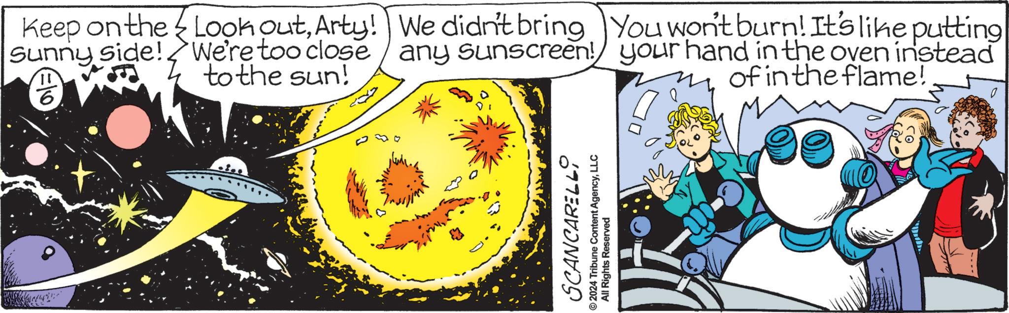Science OCR: Keep on the Sunny side! 6 Look outArty! We didn't bring You won't burn! It's like putting We're too close any sunscreen! your hand in the oven instead to the sun! of in the flame! SCANCARELLI ©2024 Tribune Content AgencyLLC All Rights Reserved Keep on the Sunny side ! 6 Look outArty ! We didn't bring You won't burn ! It's like putting We're too close any sunscreen ! your hand in the oven instead to the sun ! of in the flame ! SCANCARELLI © 2024 Tribune Content AgencyLLC All Rights Reserved
