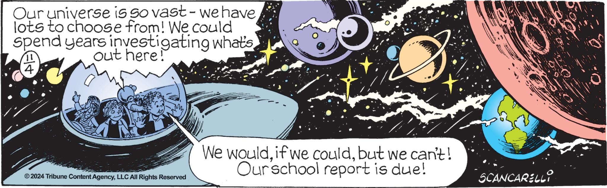 Event OCR: Our universe is so vast - we have lots to choose from! We could spend years investigating what's out here! 4. © 2024 Tribune Content AgencyLLC All Rights Reserved We wouldbut we can't! Our school report is due! SCANCARELLI Our universe is so vast - we have lots to choose from ! We could spend years investigating what's out here ! 4 . © 2024 Tribune Content AgencyLLC All Rights Reserved We wouldif we couldbut we can't ! Our school report is due ! SCANCARELLI