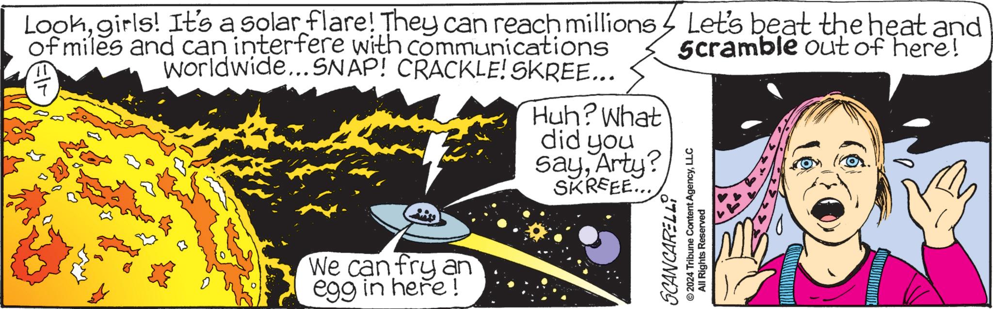 Comics OCR: Lookgirls! It's a solar flare! They can reach millions of miles and can interfere with communications worldwide...SNAP! CRACKLE! SKREE... We can fry an egg in here! Huh? What did you sayArty? SKREEE... Let's beat the heat and Scramble out of here! SCANCARELLI © 2024 Tribune Content AgencyLLC All Rights Reserved Lookgirls ! It's a solar flare ! They can reach millions of miles and can interfere with communications worldwide ... SNAP ! CRACKLE ! SKREE ... We can fry an egg in here ! Huh ? What did you sayArty ? SKREEE ... Let's beat the heat and Scramble out of here ! SCANCARELLI © 2024 Tribune Content AgencyLLC All Rights Reserved