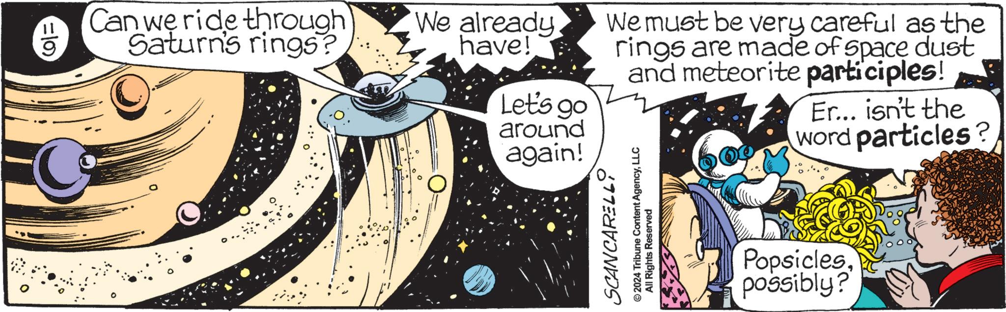 Humour OCR: =10) Can we ride through Saturn's rings? We already have! Let's go around again! We must be very careful as the rings are made of space dust and meteorite participles! Er... isn't the word particles? SCANCARELLLLC All Rights Reserved Popsiclespossibly? = 10 ) Can we ride through Saturn's rings ? We already have ! Let's go around again ! We must be very careful as the rings are made of space dust and meteorite participles ! Er ... isn't the word particles ? SCANCARELL© 2024 Tribune Content AgencyLLC All Rights Reserved Popsiclespossibly ?