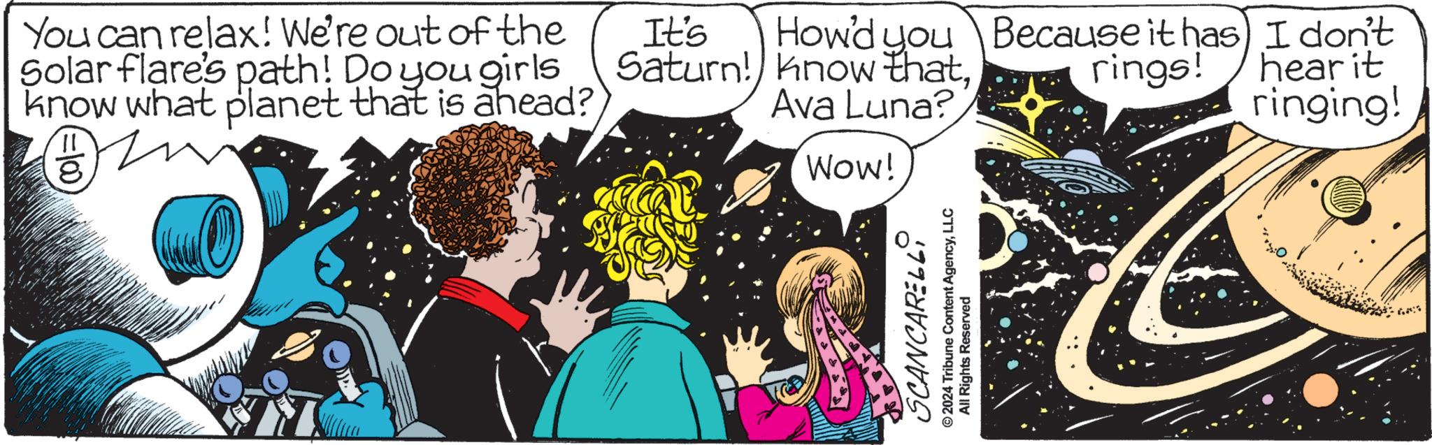 Illustration OCR: You can relax! We're out of the Solar flare's path! Do you girls know what planet that is ahead? p 8 It's Saturn! know thatHow'd you Because it has I don't rings! Ava Luna? hear it ringing! WOW! SCANCARELLI © 2024 Tribune Content AgencyLLC All Rights Reserved You can relax ! We're out of the Solar flare's path ! Do you girls know what planet that is ahead ? p 8 It's Saturn ! know thatHow'd you Because it has I don't rings ! Ava Luna ? hear it ringing ! WOW ! SCANCARELLI © 2024 Tribune Content AgencyLLC All Rights Reserved