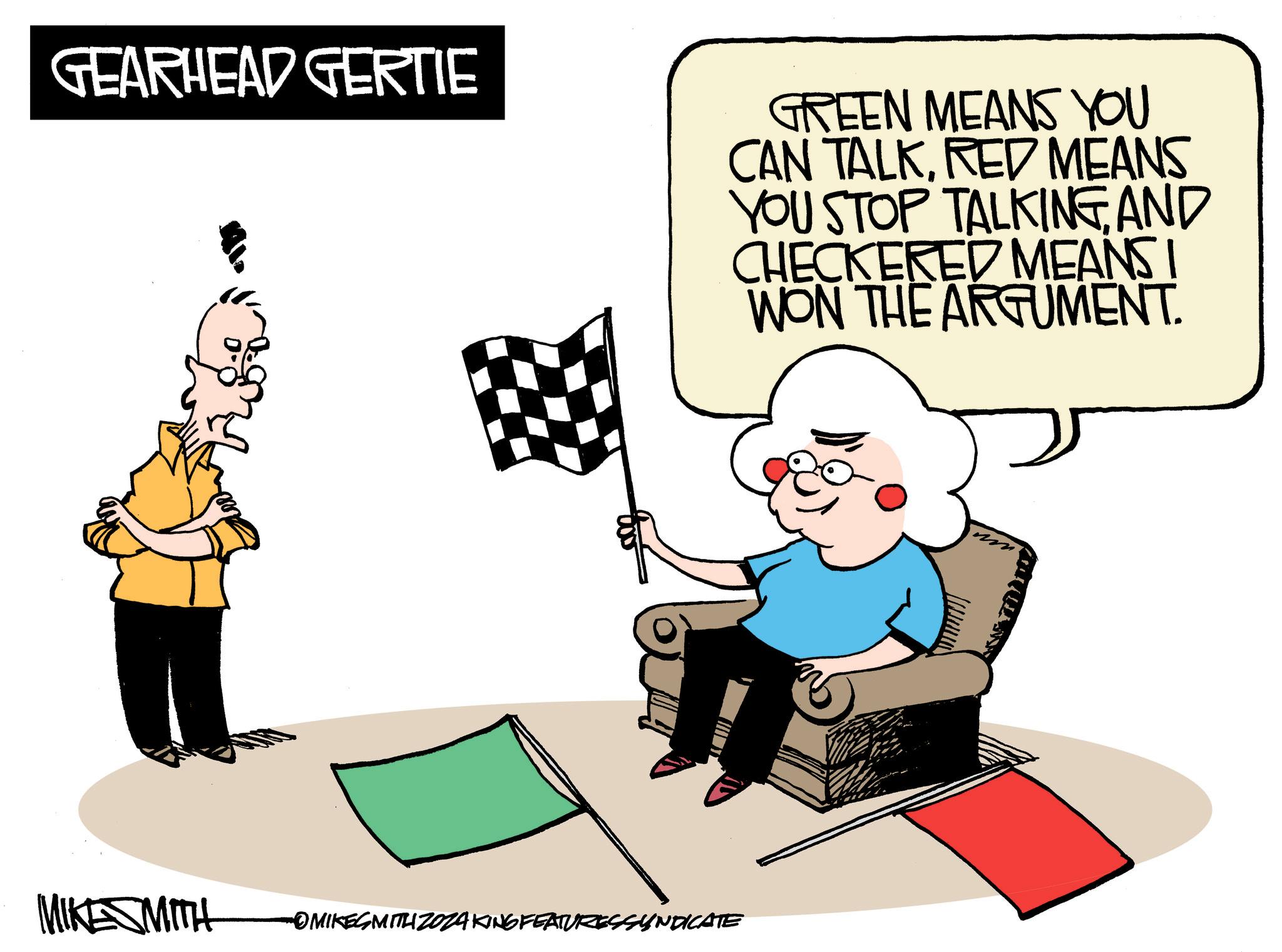 Humour OCR: GEARHEAD GERTIE GREEN MEANS YOU CAN TALKRED MEANS YOU STOP TALKINGAND CHECKERED MEANS I WON THE ARGUMENT. MIKESMITH -OMIKESMITH ZOZA KING FEATURESSYNDICATE GEARHEAD GERTIE GREEN MEANS YOU CAN TALKRED MEANS YOU STOP TALKINGAND CHECKERED MEANS I WON THE ARGUMENT . MIKESMITH -OMIKESMITH ZOZA KING FEATURESSYNDICATE