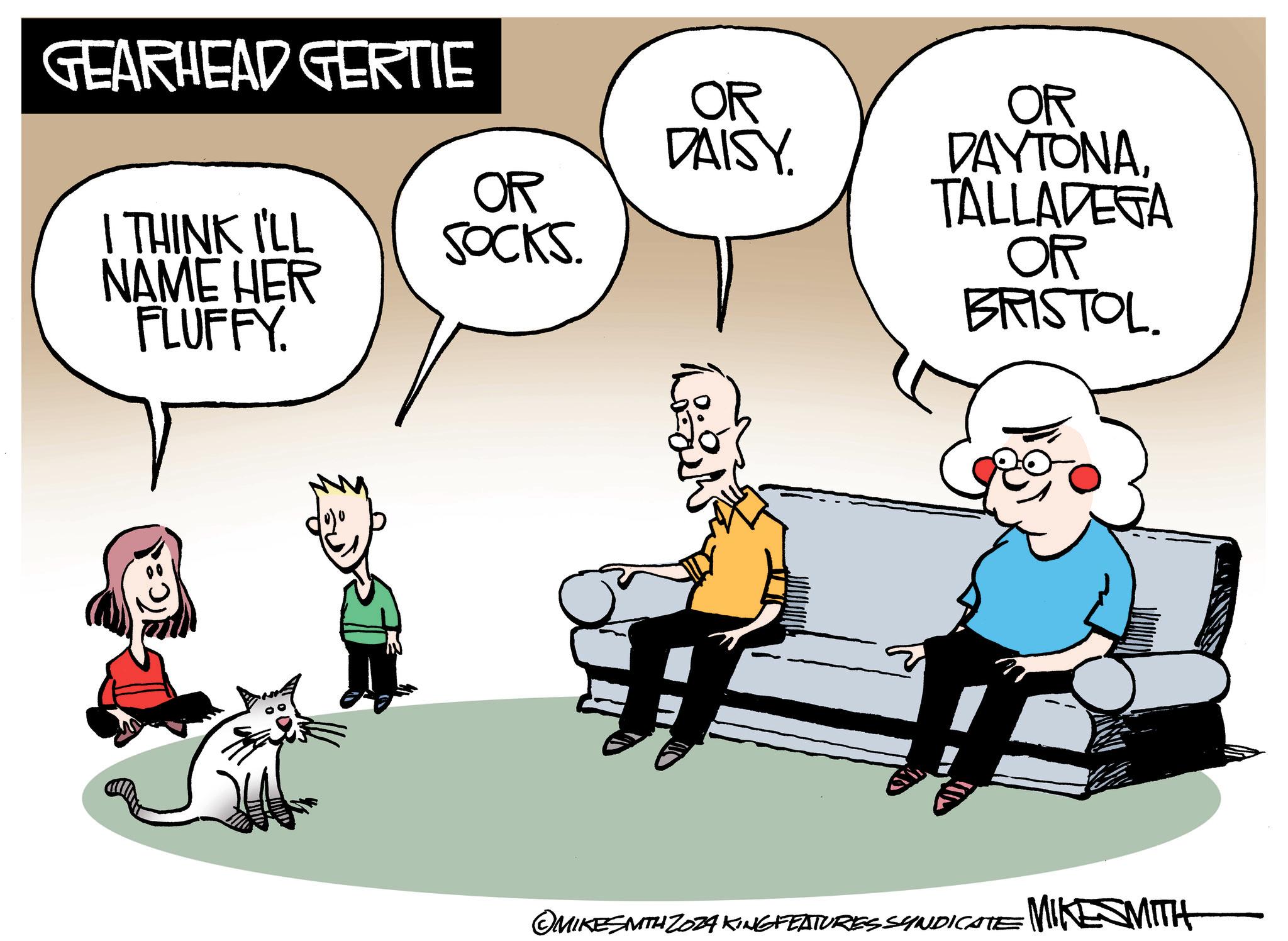 Happy OCR: GEARHEAD GERTIE OR DAISY OR I THINK I'LL NAME HER FLUFFY. SOCKS. OR DAYTONATALLADEGA OR BRISTOL. MIKESMITH 2034 KINGFEATURES SYNDICATE MIKESMITH GEARHEAD GERTIE OR DAISY OR I THINK I'LL NAME HER FLUFFY . SOCKS . OR DAYTONATALLADEGA OR BRISTOL . MIKESMITH 2034 KINGFEATURES SYNDICATE MIKESMITH