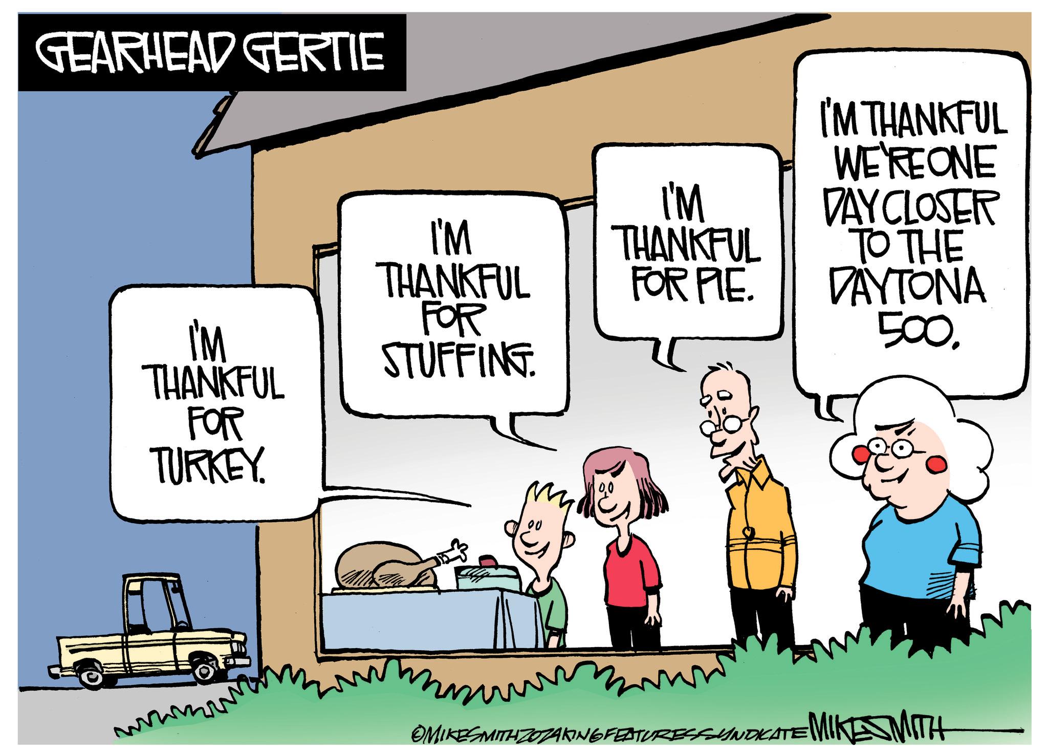 Art OCR: GEARHEAD GERTIE I'M I'M THANKFUL FOR THANKFUL FOR PIE. I'M STUFFING. THANKFUL FOR TURKEY. I'M THANKFUL WE'RE ONE DAY CLOSER TO THE DAYTONA 500. wwwm OMIKESMITH ZOZAKING FEATURES SYNDICATE MIKE SMITH GEARHEAD GERTIE I'M I'M THANKFUL FOR THANKFUL FOR PIE . I'M STUFFING . THANKFUL FOR TURKEY . I'M THANKFUL WE'RE ONE DAY CLOSER TO THE DAYTONA 500 . wwwm OMIKESMITH ZOZAKING FEATURES SYNDICATE MIKE SMITH