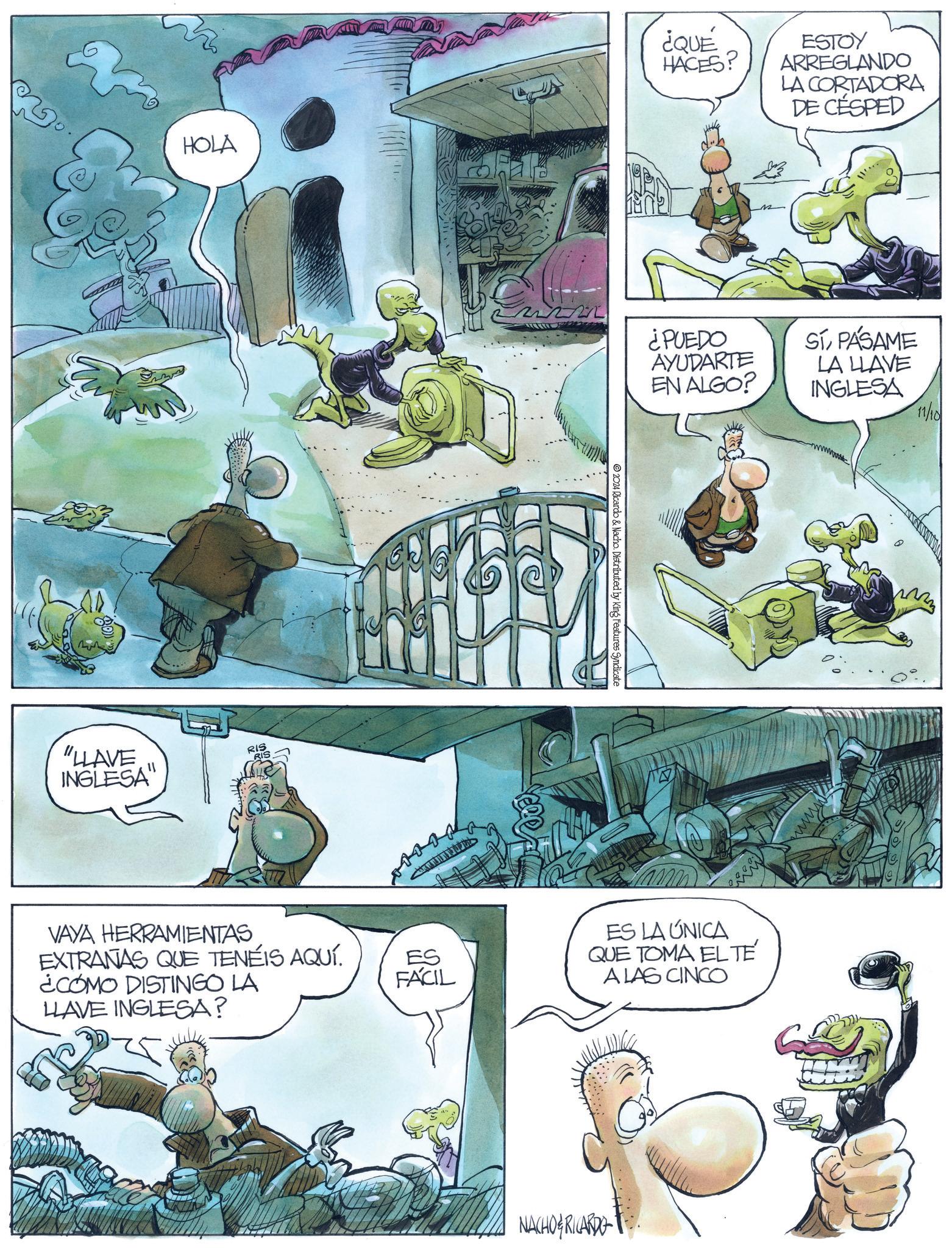 Fictional character OCR: HOLA "HLAVE INGLESA RIS VAYA HERRAMIENTAS EXTRANAS QUE TENÉIS AQUÍ. ¿COMO DISTINGO LA ES FACIL LLAVE INGLESA? ¿QUÉ HACES? ESTOY ARREGLANDO LA CORTADORA DE CÉSPED ¿PUEDO AYUDARTE EN ALGO? SÍPÁSAME LA LLAVE INGLESA © 2024 Ricardo & Nacho. Distributed by King Features Syndicate ES LA ÚNICA QUE TOMA EL TÉ A LAS CINCO NACHO RICARDO 11/10 M HOLA " HLAVE INGLESA RIS VAYA HERRAMIENTAS EXTRANAS QUE TENÉIS AQUÍ . ¿ COMO DISTINGO LA ES FACIL LLAVE INGLESA ? ¿ QUÉ HACES ? ESTOY ARREGLANDO LA CORTADORA DE CÉSPED ¿ PUEDO AYUDARTE EN ALGO ? SÍPÁSAME LA LLAVE INGLESA © 2024 Ricardo & Nacho . Distributed by King Features Syndicate ES LA ÚNICA QUE TOMA EL TÉ A LAS CINCO NACHO RICARDO 11/10 M