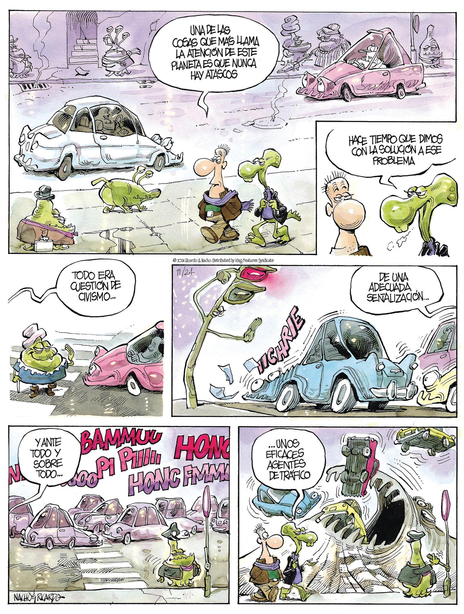 Fiction OCR: UNA DE LAS COSAS QUE MAS LLAMA LA ATENCION DE ESTE PLANETA ES QUE NUNCA HAY ATASCOS HACE TIEMPO QUE DIMOS CON LA SOLUCION AESE PROBLEMA TODO ERA CUESTION DE CIVISMO.... 2024 Ricardo & Nacho. Distributed by King Features Syndicate 11/24 DE UNA ADECUADA SENALIZACIÓN... YANTE BAMMUU TODO Y SOBRE TODO... OH WIL NACHO RICARDO www HONG FIMM 0.00 ...UNOS EFICACES AGENTES DE TRAFICO UNA DE LAS COSAS QUE MAS LLAMA LA ATENCION DE ESTE PLANETA ES QUE NUNCA HAY ATASCOS HACE TIEMPO QUE DIMOS CON LA SOLUCION AESE PROBLEMA TODO ERA CUESTION DE CIVISMO .... 2024 Ricardo & Nacho . Distributed by King Features Syndicate 11/24 DE UNA ADECUADA SENALIZACIÓN ... YANTE BAMMUU TODO Y SOBRE TODO ... OH WIL NACHO RICARDO www HONG FIMM 0.00 ... UNOS EFICACES AGENTES DE TRAFICO