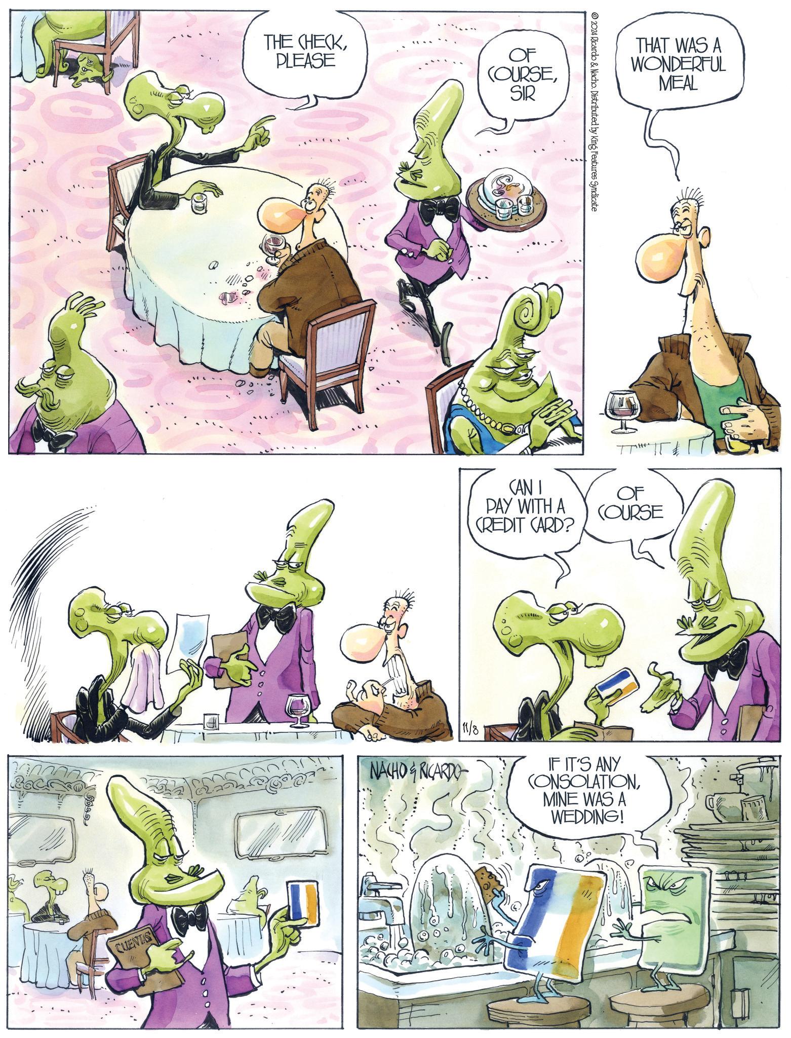 Sharing OCR: www ??? CUENTAS . THE CHECKPLEASE OF COURSESIR 2024 Ricardo & Nacho. Distributed by King Features Syndicate CANI PAY WITH A CREDIT CARD? THAT WAS A WONDERFUL MEAL OF COURSE NACHO&RICARDO 11/8 IF IT'S ANY CONSOLATIONMINE WAS A WEDDING! www ??? CUENTAS . THE CHECKPLEASE OF COURSESIR 2024 Ricardo & Nacho . Distributed by King Features Syndicate CANI PAY WITH A CREDIT CARD ? THAT WAS A WONDERFUL MEAL OF COURSE NACHO & RICARDO 11/8 IF IT'S ANY CONSOLATIONMINE WAS A WEDDING !