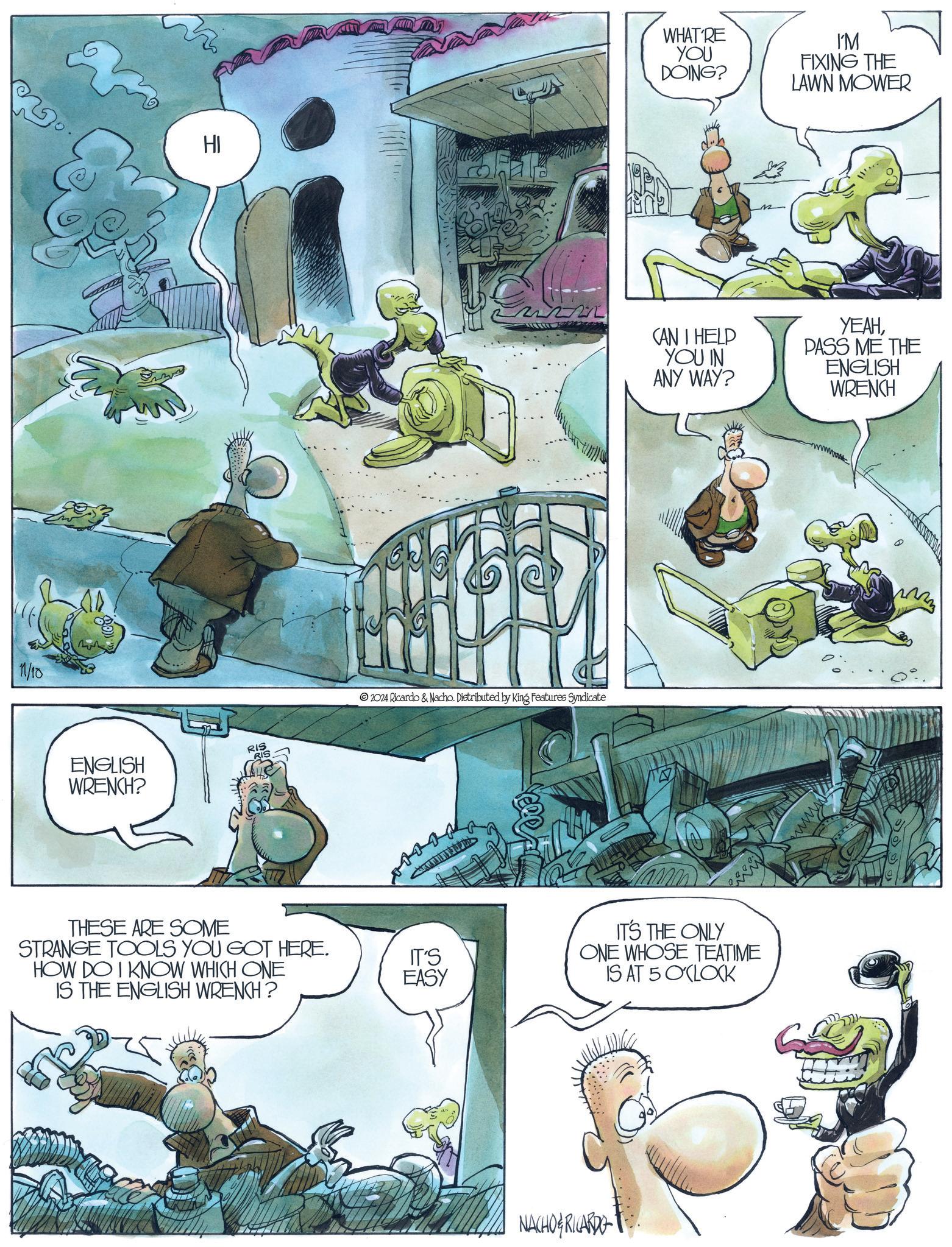 Fictional character OCR: 1/10 HI WHAT'RE YOU DOING? I'M FIXING THE LAWN MOWER RIS ENGLISH WRENCH? THESE ARE SOME STRANGE TOOLS YOU GOT HERE. HOW DO I KNOW WHICH ONE IS THE ENGLISH WRENCH? 2024 Ricardo & Nacho. Distributed by King Features Syndicate IT'S EASY CAN I HELP YOU IN ANY WAY? YEAHPASS ME THE ENGLISH WRENCH IT'S THE ONLY ONE WHOSE TEATIME IS AT 5 O'CLOCK NACHO RICARDO M 1/10 HI WHAT'RE YOU DOING ? I'M FIXING THE LAWN MOWER RIS ENGLISH WRENCH ? THESE ARE SOME STRANGE TOOLS YOU GOT HERE . HOW DO I KNOW WHICH ONE IS THE ENGLISH WRENCH ? 2024 Ricardo & Nacho . Distributed by King Features Syndicate IT'S EASY CAN I HELP YOU IN ANY WAY ? YEAHPASS ME THE ENGLISH WRENCH IT'S THE ONLY ONE WHOSE TEATIME IS AT 5 O'CLOCK NACHO RICARDO M