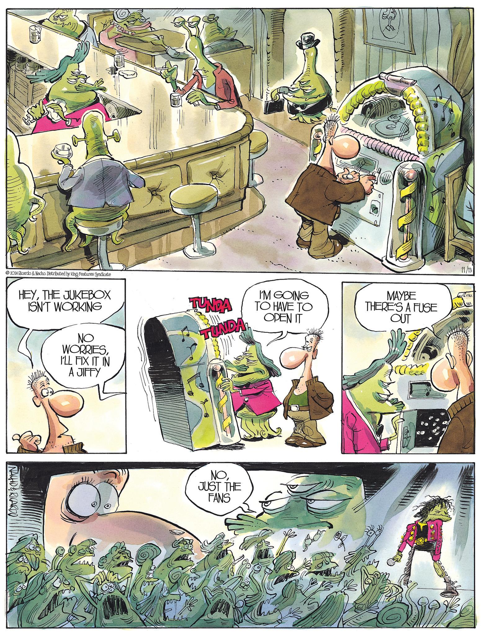 Publication OCR: 2024 Ricardo & Nacho. Distributed by King Features Syndicate HEYTHE JUKEBOX ISN'T WORKING NO WORRIESI'LL FIX IT IN A JIFFY NACHD & RICARDO TUNDA TUNDA I'M GOING TO HAVE TO OPEN IT NOJUST THE FANS MAYBE THERE'S A FUSE OUT vv 11/13 Juke 2024 Ricardo & Nacho . Distributed by King Features Syndicate HEYTHE JUKEBOX ISN'T WORKING NO WORRIESI'LL FIX IT IN A JIFFY NACHD & RICARDO TUNDA TUNDA I'M GOING TO HAVE TO OPEN IT NOJUST THE FANS MAYBE THERE'S A FUSE OUT vv 11/13 Juke