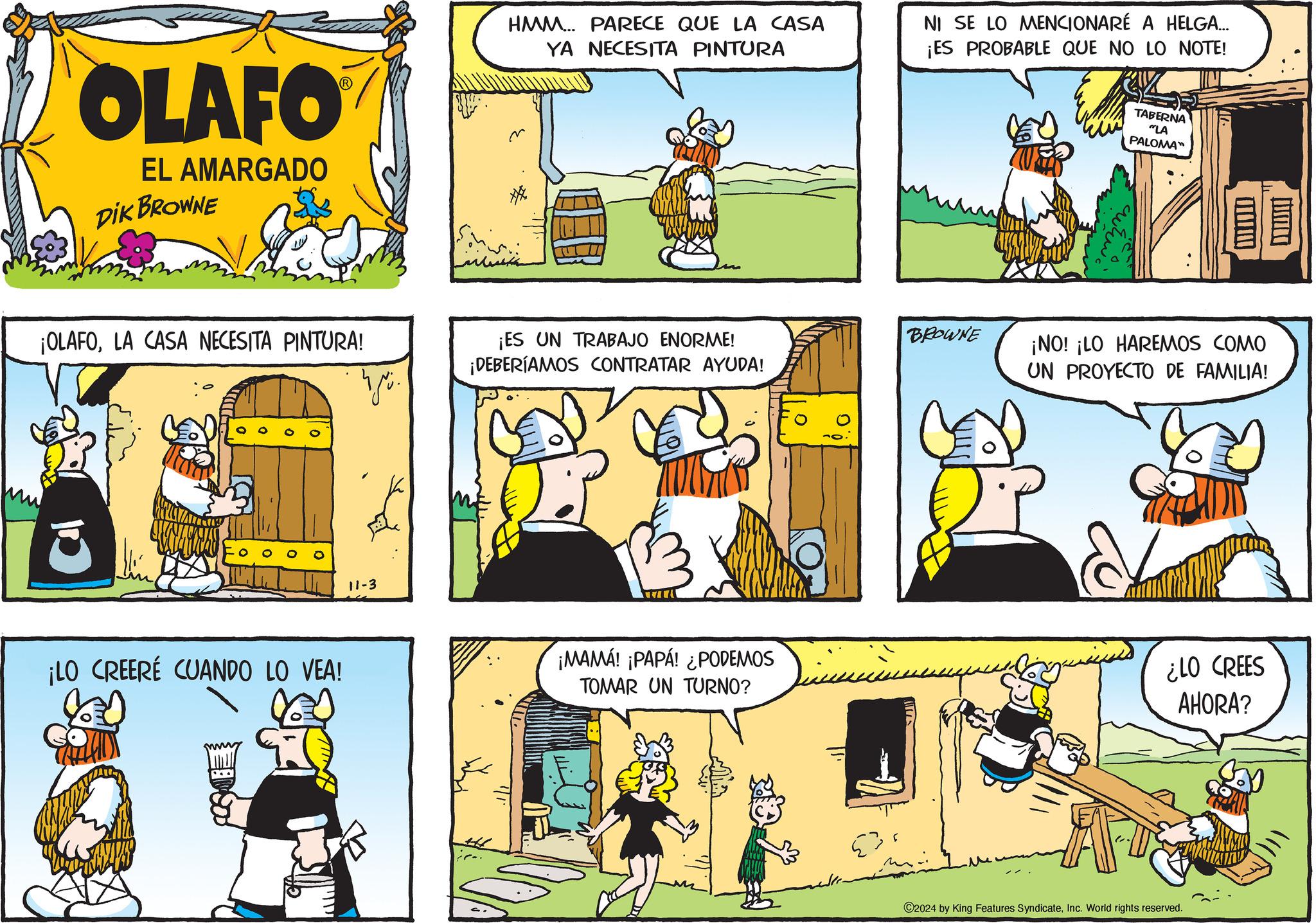 Rectangle OCR: OLAFO EL AMARGADO DIK BROWNE ¡OLAFOLA CASA NECESITA PINTURA! ¡LO CREERÉ CUANDO LO VEA! HMM... PARECE QUE LA CASA YA NECESITA PINTURA NI SE LO MENCIONARÉ A HELGA... ¡ES PROBABLE QUE NO LO NOTE! m TABERNA "LA PALOMA™ ¡ES UN TRABAJO ENORME! ¡DEBERÍAMOS CONTRATAR AYUDA! BROWNE ngü ¡NO! ¡LO HAREMOS COMO UN PROYECTO DE FAMILIA! 11-3 +44 ¡MAMA! ¡PAPA! ¿PODEMOS TOMAR UN TURNO? ¿LO CREES AHORA? 2024 by King Features SyndicateInc. World rights reserved. OLAFO EL AMARGADO DIK BROWNE ¡ OLAFOLA CASA NECESITA PINTURA ! ¡ LO CREERÉ CUANDO LO VEA ! HMM ... PARECE QUE LA CASA YA NECESITA PINTURA NI SE LO MENCIONARÉ A HELGA ... ¡ ES PROBABLE QUE NO LO NOTE ! m TABERNA " LA PALOMA ™ ¡ ES UN TRABAJO ENORME ! ¡ DEBERÍAMOS CONTRATAR AYUDA ! BROWNE ngü ¡ NO ! ¡ LO HAREMOS COMO UN PROYECTO DE FAMILIA ! 11-3 +44 ¡ MAMA ! ¡ PAPA ! ¿ PODEMOS TOMAR UN TURNO ? ¿ LO CREES AHORA ? 2024 by King Features SyndicateInc. World rights reserved .
