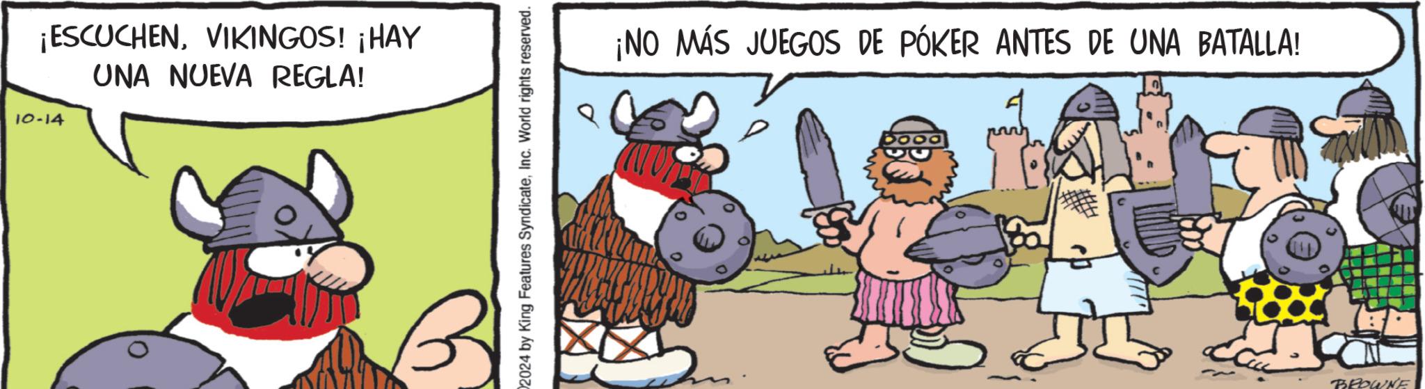 Humour OCR: ¡ESCUCHENVIKINGOS! ¡HAY 10-14 UNA NUEVA REGLA! 2024 by King Features SyndicateInc. World rights reserved. ¡NO MÁS JUEGOS DE PÓKER ANTES DE UNA BATALLA! 0000 BROWNE ¡ ESCUCHENVIKINGOS ! ¡ HAY 10-14 UNA NUEVA REGLA ! 2024 by King Features SyndicateInc. World rights reserved . ¡ NO MÁS JUEGOS DE PÓKER ANTES DE UNA BATALLA ! 0000 BROWNE