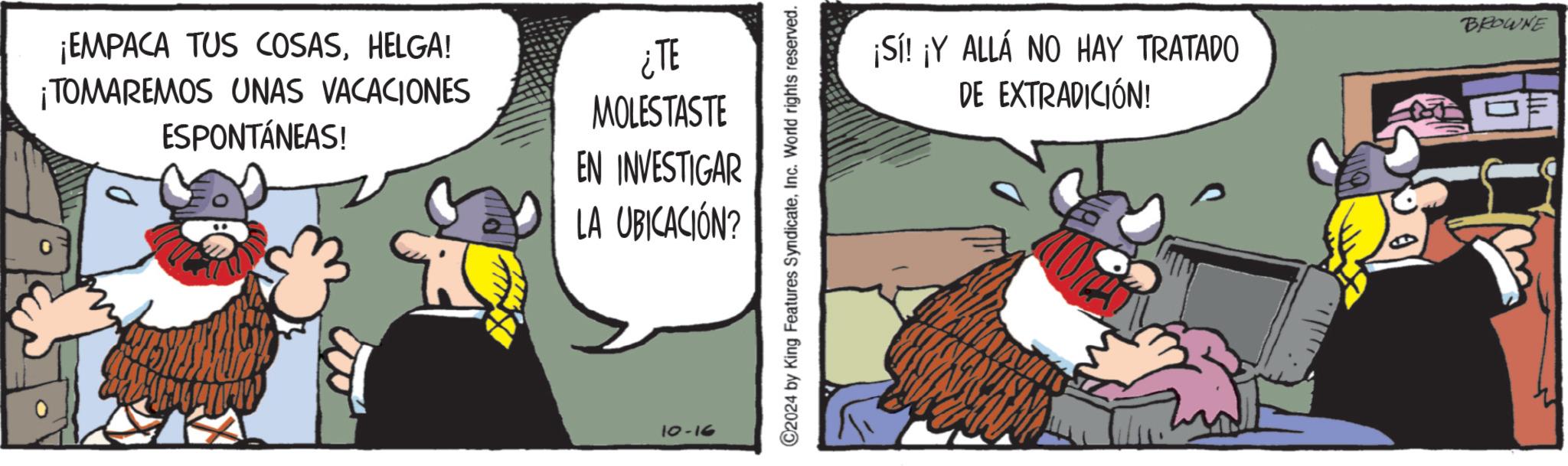 Event OCR: ¡EMPACA TUS COSASHELGA! ¡TOMAREMOS UNAS VACACIONES ESPONTÁNEAS! ¿TE MOLESTASTE EN INVESTIGAR LA UBICACIÓN? 10-16 C2024 by King Features SyndicateInc. World rights reserved. ¡Sí! ¡Y ALLÁ NO HAY TRATADO DE EXTRADICIÓN! BROWNE ¡ EMPACA TUS COSASHELGA ! ¡ TOMAREMOS UNAS VACACIONES ESPONTÁNEAS ! ¿ TE MOLESTASTE EN INVESTIGAR LA UBICACIÓN ? 10-16 C2024 by King Features SyndicateInc. World rights reserved . ¡ Sí ! ¡ Y ALLÁ NO HAY TRATADO DE EXTRADICIÓN ! BROWNE