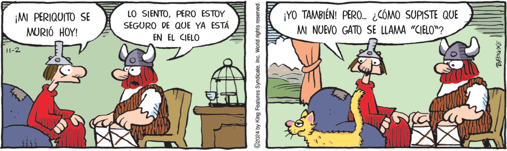 Fiction OCR: ¡MI PERIQUITO SE 11-2 MURIÓ HOY! LO SIENTOPERO ESTOY SEGURO DE QUE YA ESTÁ EN EL CIELO C2024 by King Features SyndicateInc. World rights reserved. ¡YO TAMBIÉN! PERO... ¿CÓMO SUPISTE QUE MI NUEVO GATO SE LLAMA "CIELO"? BROWNE ¡ MI PERIQUITO SE 11-2 MURIÓ HOY ! LO SIENTOPERO ESTOY SEGURO DE QUE YA ESTÁ EN EL CIELO C2024 by King Features SyndicateInc. World rights reserved . ¡ YO TAMBIÉN ! PERO ... ¿ CÓMO SUPISTE QUE MI NUEVO GATO SE LLAMA " CIELO " ? BROWNE