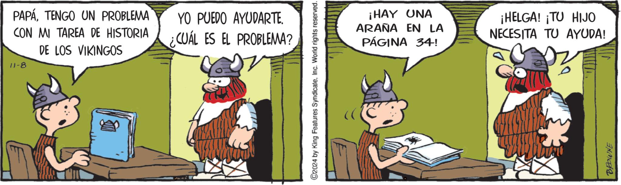 Fiction OCR: PAPÁTENGO UN PROBLEMA CON MI TAREA DE HISTORIA DE LOS VIKINGOS 11-8 YO PUEDO AYUDARTE. ¿CUÁL ES EL PROBLEMA? ©2024 by King Features SyndicateInc. World rights reserved. ¡HAY UNA ARAÑA EN LA PÁGINA 34! ¡HELGA! ¡TU HIJO NECESITA TU AYUDA! BROWNE PAPÁTENGO UN PROBLEMA CON MI TAREA DE HISTORIA DE LOS VIKINGOS 11-8 YO PUEDO AYUDARTE . ¿ CUÁL ES EL PROBLEMA ? © 2024 by King Features SyndicateInc. World rights reserved . ¡ HAY UNA ARAÑA EN LA PÁGINA 34 ! ¡ HELGA ! ¡ TU HIJO NECESITA TU AYUDA ! BROWNE