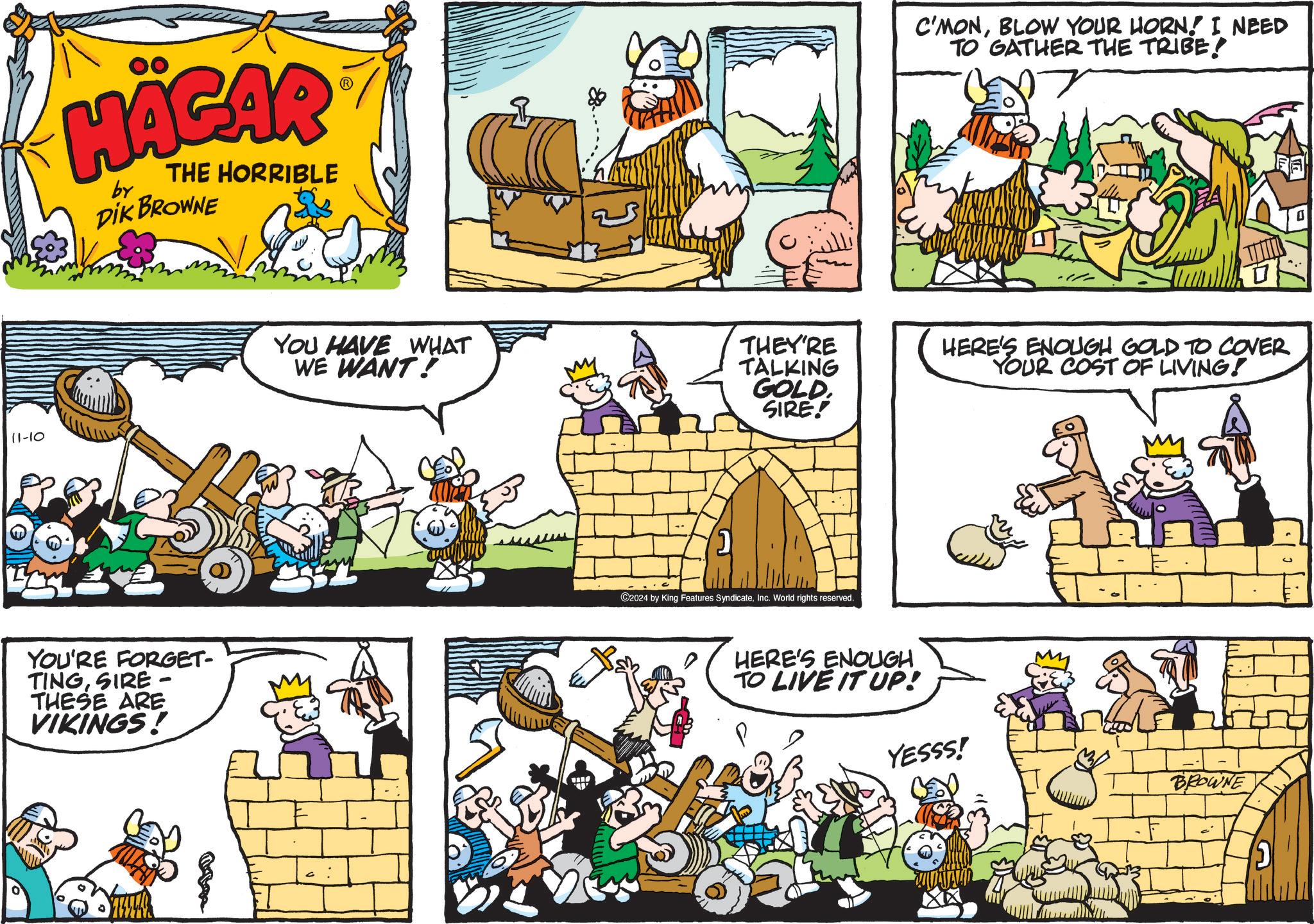 Window OCR: HÄGAR by THE HORRIBLE DIK BROWNE 11-10 YOU'RE FORGET- TINGSIRE- THESE ARE VIKINGS! 88. C'MONBLOW YOUR HORN! I NEED TO GATHER THE TRIBE! YOU HAVE WHAT WE WANT! THEY'RE TALKING GOLD SIRE! HERE'S ENOUGH GOLD TO COVER YOUR COST OF LIVING! C2024 by King Features SyndicateInc. World rights reserved. HERE'S ENOUGH TO LIVE IT UP! YESSS! BROWNE HÄGAR by THE HORRIBLE DIK BROWNE 11-10 YOU'RE FORGET- TINGSIRE- THESE ARE VIKINGS ! 88 . C'MONBLOW YOUR HORN ! I NEED TO GATHER THE TRIBE ! YOU HAVE WHAT WE WANT ! THEY'RE TALKING GOLD SIRE ! HERE'S ENOUGH GOLD TO COVER YOUR COST OF LIVING ! C2024 by King Features SyndicateInc. World rights reserved . HERE'S ENOUGH TO LIVE IT UP ! YESSS ! BROWNE