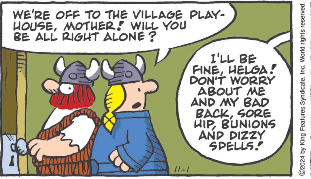 Art OCR: ??? WE'RE OFF TO THE VILLAGE PLAY- HOUSEMOTHER! WILL YOU BE ALL RIGHT ALONE ? 11-1 I'LL BE FINEHELGA! DON'T WORRY ABOUT ME AND MY BAD BACKSORE HIPBUNIONS AND DIZZY SPELLS. ©2024 by King Features SyndicateInc. World rights reserved. ??? WE'RE OFF TO THE VILLAGE PLAY- HOUSEMOTHER ! WILL YOU BE ALL RIGHT ALONE ? 11-1 I'LL BE FINEHELGA ! DON'T WORRY ABOUT ME AND MY BAD BACKSORE HIPBUNIONS AND DIZZY SPELLS . © 2024 by King Features SyndicateInc. World rights reserved .