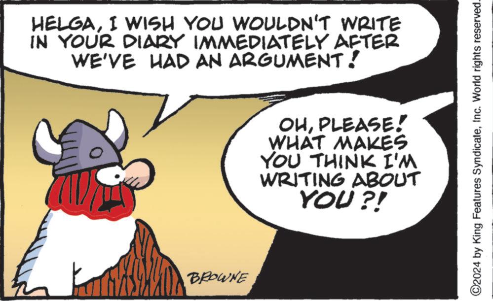 Pleased OCR: HELGAI WISH YOU WOULDN'T WRITE IN YOUR DIARY IMMEDIATELY AFTER WE'VE HAD AN ARGUMENT! BROWNE OHPLEASE! WHAT MAKES YOU THINK I'M WRITING ABOUT YOU?! ©2024 by King Features SyndicateInc. World rights reserved. HELGAI WISH YOU WOULDN'T WRITE IN YOUR DIARY IMMEDIATELY AFTER WE'VE HAD AN ARGUMENT ! BROWNE OHPLEASE ! WHAT MAKES YOU THINK I'M WRITING ABOUT YOU ?! © 2024 by King Features SyndicateInc. World rights reserved .
