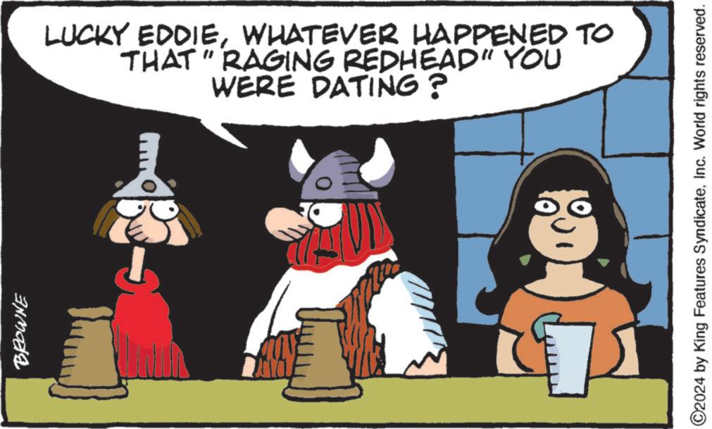 Happy OCR: BROWNE LUCKY EDDIEWHATEVER HAPPENED TO THAT "RAGING REDHEAD" YOU WERE DATING? ?? ©2024 by King Features SyndicateInc. World rights reserved. BROWNE LUCKY EDDIEWHATEVER HAPPENED TO THAT " RAGING REDHEAD " YOU WERE DATING ? ?? © 2024 by King Features SyndicateInc. World rights reserved .