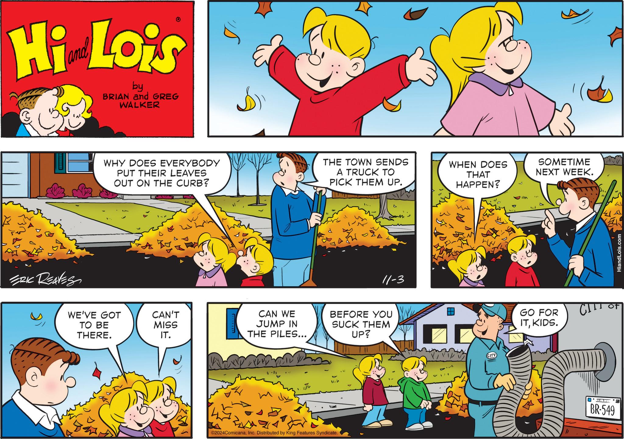 Parallel OCR: Hi Lois by BRIAN and GREG WALKER ERIC REAVES I WHY DOES EVERYBODY PUT THEIR LEAVES OUT ON THE CURB? THE TOWN SENDS A TRUCK TO PICK THEM UP. WHEN DOES THAT HAPPEN? SOMETIME NEXT WEEK. WE'VE GOT TO BE CAN'T MISS THERE. IT. CAN WE JUMP IN THE PILES... V-" ?? ©2024ComicanaInc. Distributed by King Features Syndicate. 11-3 BEFORE YOU SUCK THEM UP? CITY GO FOR ITKIDS. " ? CITT BR-549 HiandLois.com Hi Lois by BRIAN and GREG WALKER ERIC REAVES I WHY DOES EVERYBODY PUT THEIR LEAVES OUT ON THE CURB ? THE TOWN SENDS A TRUCK TO PICK THEM UP . WHEN DOES THAT HAPPEN ? SOMETIME NEXT WEEK . WE'VE GOT TO BE CAN'T MISS THERE . IT . CAN WE JUMP IN THE PILES ... V- " ?? © 2024ComicanaInc. Distributed by King Features Syndicate . 11-3 BEFORE YOU SUCK THEM UP ? CITY GO FOR ITKIDS . " ? CITT BR - 549 HiandLois.com