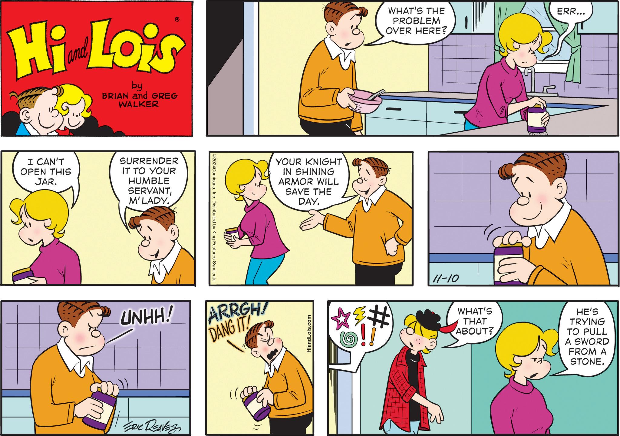 Mammal OCR: Hi Lois by BRIAN and GREG WALKER I CAN'T OPEN THIS JAR. SURRENDER IT TO YOUR HUMBLE SERVANTM'LADY. UNHH! ERIC REAVES ©2024ComicanaInc. Distributed by King Features Syndicate. ARRGH! DANG IT YOUR KNIGHT IN SHINING ARMOR WILL SAVE THE DAY. HiandLois.com WHAT'S THE PROBLEM OVER HERE? ERR... # 11-10 WHAT'S THAT ABOUT? HE'S TRYING TO PULL A SWORD FROM A STONE. Hi Lois by BRIAN and GREG WALKER I CAN'T OPEN THIS JAR . SURRENDER IT TO YOUR HUMBLE SERVANTM'LADY . UNHH ! ERIC REAVES © 2024ComicanaInc. Distributed by King Features Syndicate . ARRGH ! DANG IT YOUR KNIGHT IN SHINING ARMOR WILL SAVE THE DAY . HiandLois.com WHAT'S THE PROBLEM OVER HERE ? ERR ... # 11-10 WHAT'S THAT ABOUT ? HE'S TRYING TO PULL A SWORD FROM A STONE .