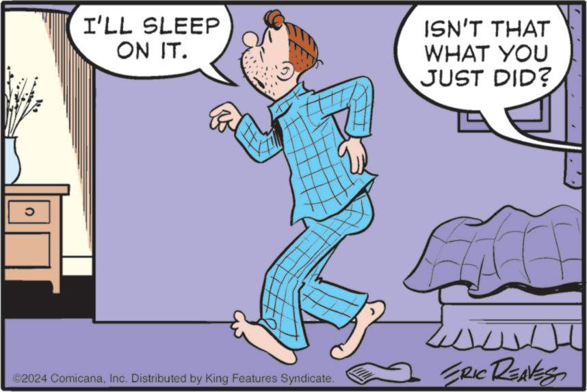 Rectangle OCR: I'LL SLEEP ON IT. ISN'T THAT WHAT YOU JUST DID? ©2024 ComicanaInc. Distributed by King Features Syndicate. ERIC REAVES I'LL SLEEP ON IT . ISN'T THAT WHAT YOU JUST DID ? © 2024 ComicanaInc. Distributed by King Features Syndicate . ERIC REAVES