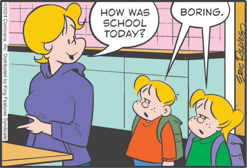 Rectangle OCR: ©2024 ComicanaInc. Distributed by King Features Syndicate. HOW WAS SCHOOL TODAY? 5 BORING. ERIC REAVES © 2024 ComicanaInc. Distributed by King Features Syndicate . HOW WAS SCHOOL TODAY ? 5 BORING . ERIC REAVES