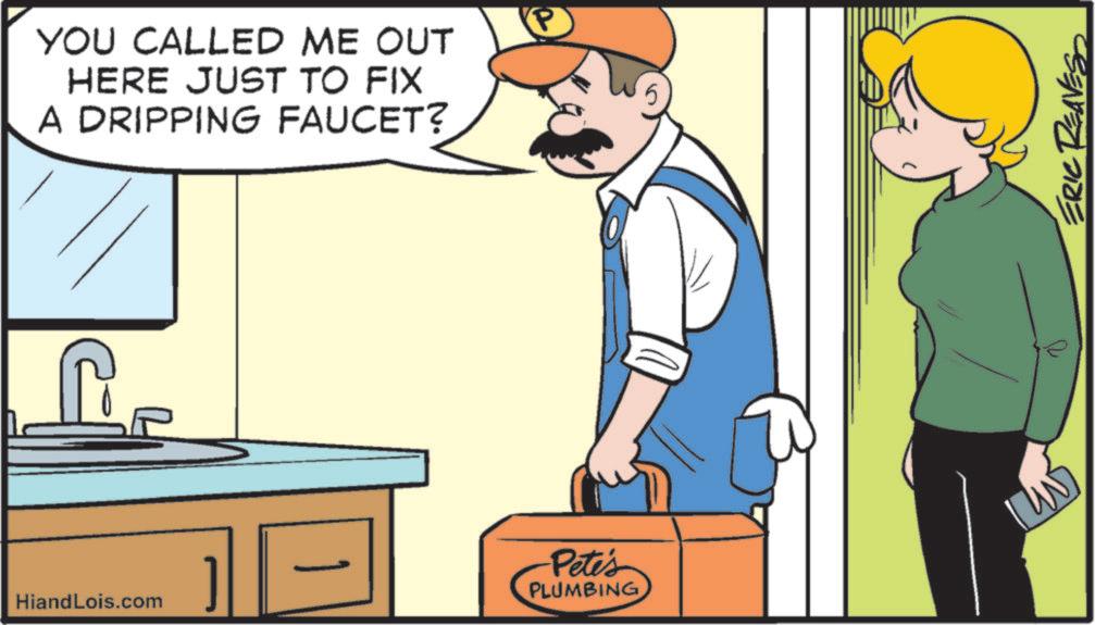 Font OCR: YOU CALLED ME OUT HERE JUST TO FIX A DRIPPING FAUCET? HiandLois.com Pete's PLUMBING P ERIC REAVES YOU CALLED ME OUT HERE JUST TO FIX A DRIPPING FAUCET ? HiandLois.com Pete's PLUMBING P ERIC REAVES