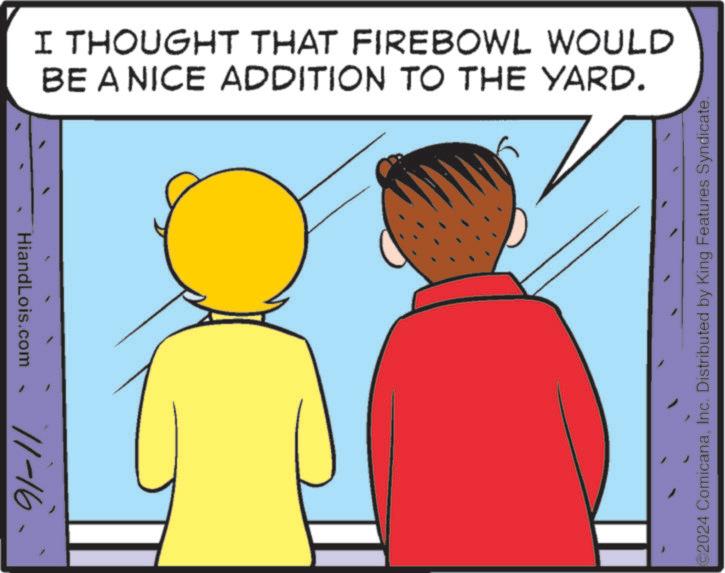 Window OCR: `91-11 HiandLois.com I THOUGHT THAT FIREBOWL WOULD BE A NICE ADDITION TO THE YARD. 2024 ComicanaInc. Distributed by King Features Syndicate. ` 91-11 HiandLois.com I THOUGHT THAT FIREBOWL WOULD BE A NICE ADDITION TO THE YARD . 2024 ComicanaInc. Distributed by King Features Syndicate .