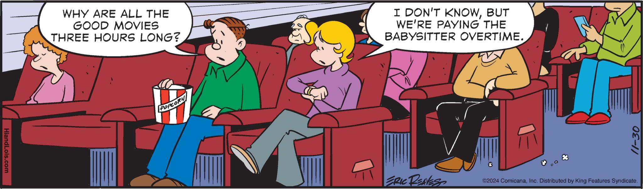 Event OCR: HiandLois.com WHY ARE ALL THE GOOD MOVIES THREE HOURS LONG? POPCORN I DON'T KNOWBUT WE'RE PAYING THE BABYSITTER OVERTIME. 11-30 ©2024 ComicanaInc. Distributed by King Features Syndicate. HiandLois.com WHY ARE ALL THE GOOD MOVIES THREE HOURS LONG ? POPCORN I DON'T KNOWBUT WE'RE PAYING THE BABYSITTER OVERTIME . 11-30 © 2024 ComicanaInc. Distributed by King Features Syndicate .