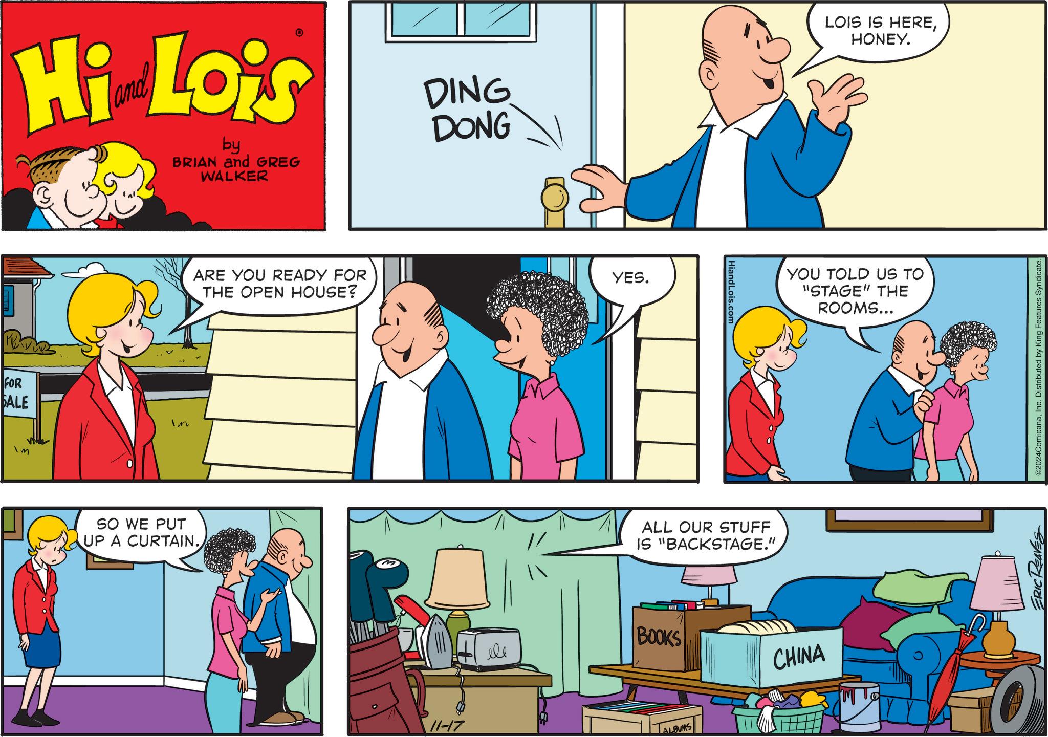 Social group OCR: Hi Lois by BRIAN and GREG WALKER DING DONG LOIS IS HEREHONEY. FOR SALE Im m SO WE PUT UP A CURTAIN. ARE YOU READY FOR THE OPEN HOUSE? YES. 11-17 HiandLois.com ALL OUR STUFF IS "BACKSTAGE." YOU TOLD US TO "STAGE" THE ROOMS... ele BOOKS CHINA ALBUMS ERIC REAVES ©2024ComicanaInc. Distributed by King Features Syndicate. Hi Lois by BRIAN and GREG WALKER DING DONG LOIS IS HEREHONEY . FOR SALE Im m SO WE PUT UP A CURTAIN . ARE YOU READY FOR THE OPEN HOUSE ? YES . 11-17 HiandLois.com ALL OUR STUFF IS " BACKSTAGE . " YOU TOLD US TO " STAGE " THE ROOMS ... ele BOOKS CHINA ALBUMS ERIC REAVES © 2024ComicanaInc. Distributed by King Features Syndicate .