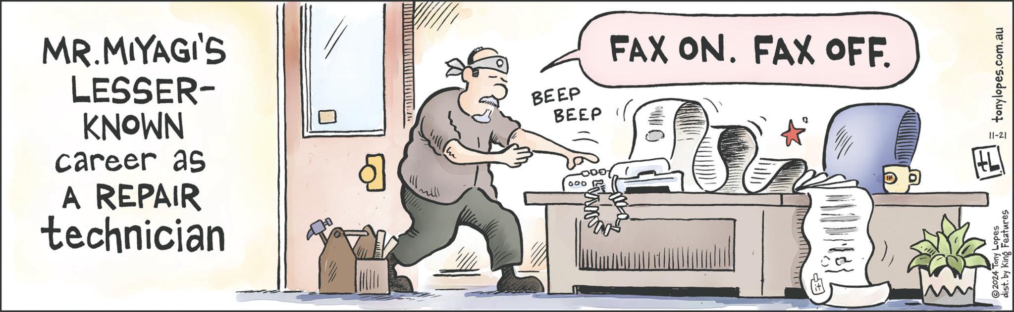 Sitting OCR: MR.MIYAGI'S LESSER- KNOWN career as A REPAIR technician Q ????? BEEP BEEP FAX ON. FAX OFF. 000 2024 Tony Lopes dist. by King Features tonylopes.com.au 11-21 MR.MIYAGI'S LESSER- KNOWN career as A REPAIR technician Q ????? BEEP BEEP FAX ON . FAX OFF . 000 2024 Tony Lopes dist . by King Features tonylopes.com.au 11-21