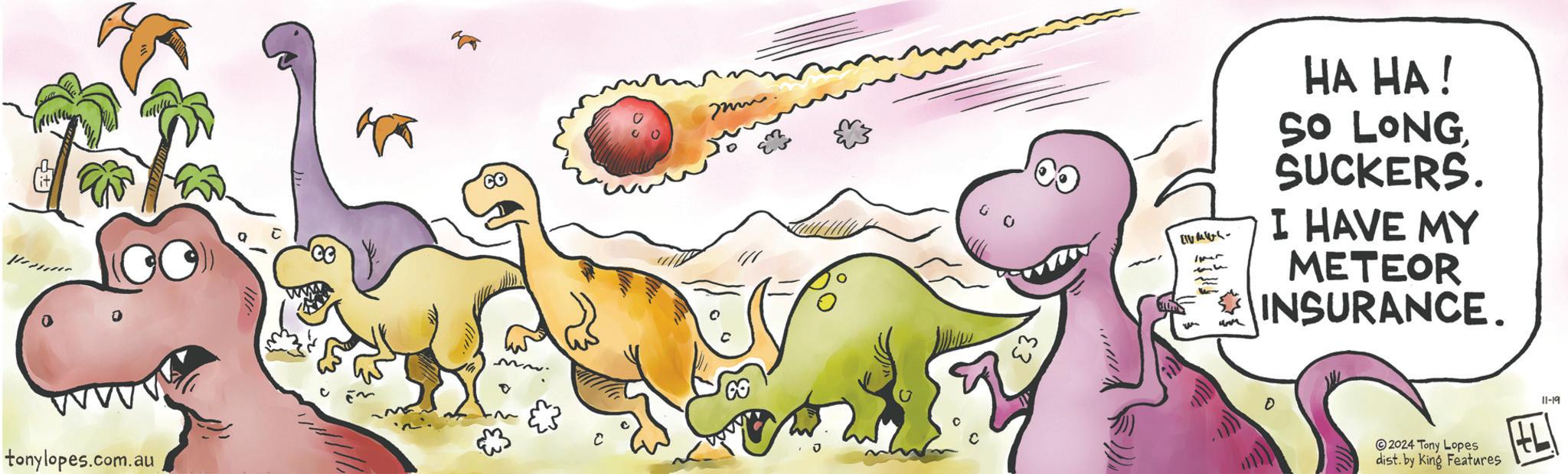 Terrestrial animal OCR: tonylopes.com.au 100 C [u+??- HA HA! SO LONGSUCKERS. I HAVE MY METEOR INSURANCE. D 2024 Tony Lopes dist. by King Features 11-19 tonylopes.com.au 100 C [ u+??- HA HA ! SO LONGSUCKERS . I HAVE MY METEOR INSURANCE . D 2024 Tony Lopes dist . by King Features 11-19