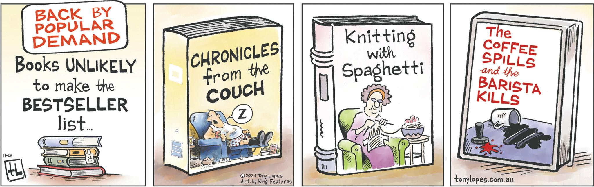 Humour OCR: 11-26 E BACK BY POPULAR DEMAND Books UNLIKELY to make the BESTSELLER list... CHRONICLES from the COUCH Z Knitting with Spaghetti The COFFEE SPILLS and the BARISTA KILLS 2024 Tony Lopes dist. by King Features tonylopes.com.au 11-26 E BACK BY POPULAR DEMAND Books UNLIKELY to make the BESTSELLER list ... CHRONICLES from the COUCH Z Knitting with Spaghetti The COFFEE SPILLS and the BARISTA KILLS 2024 Tony Lopes dist . by King Features tonylopes.com.au
