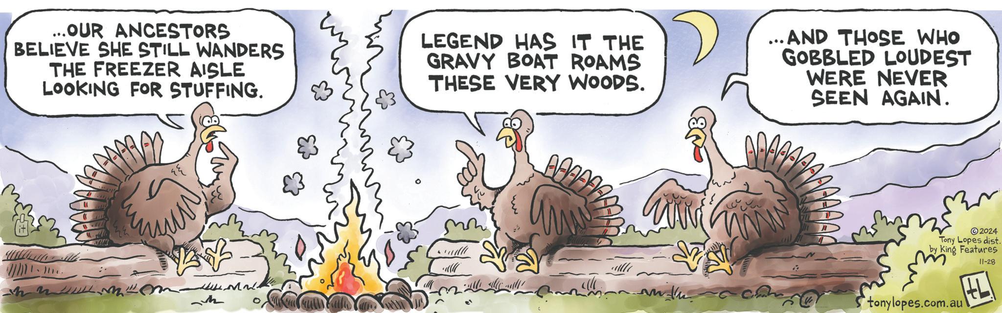 Font OCR: ... OUR ANCESTORS BELIEVE SHE STILL WANDERS THE FREEZER AISLE LOOKING FOR STUFFING. LEGEND HAS IT THE GRAVY BOAT ROAMS THESE VERY WOODS. ... AND THOSE WHO GOBBLED LOUDEST WERE NEVER SEEN AGAIN. ©2024 Tony Lopes dist. by King Features tonylopes.com.au 11-28 HL ... OUR ANCESTORS BELIEVE SHE STILL WANDERS THE FREEZER AISLE LOOKING FOR STUFFING . LEGEND HAS IT THE GRAVY BOAT ROAMS THESE VERY WOODS . ... AND THOSE WHO GOBBLED LOUDEST WERE NEVER SEEN AGAIN . © 2024 Tony Lopes dist . by King Features tonylopes.com.au 11-28 HL