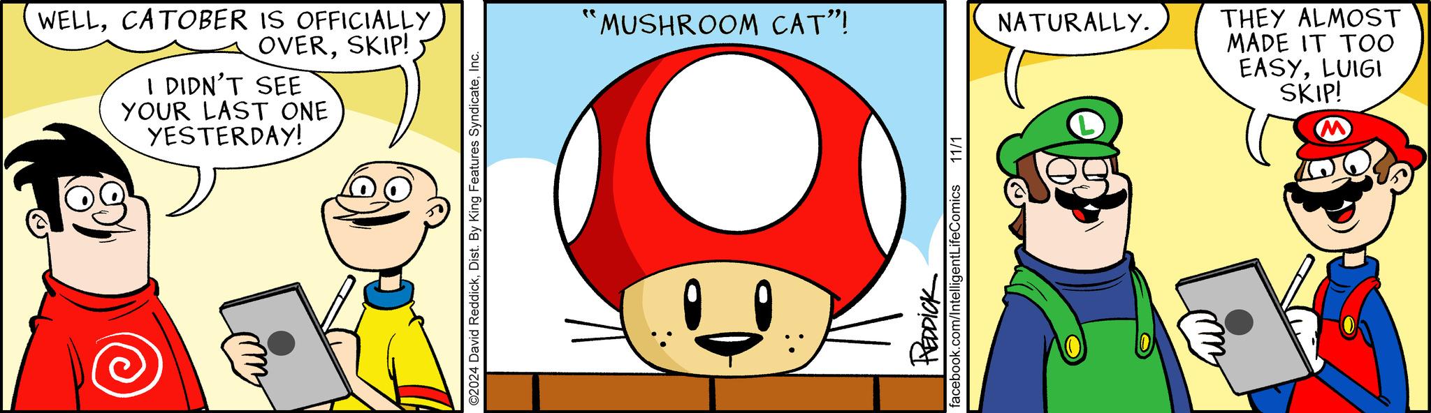 Illustration OCR: WELLCATOBER IS OFFICIALLY OVERSKIP! I DIDN'T SEE YOUR LAST ONE YESTERDAY! ©2024 David ReddickInc. ?? MUSHROOM CAT"! REDDICK facebook.com/IntelligentLifeComics 11/1 NATURALLY. THEY ALMOST MADE IT TOO EASYLUIGI SKIP! WELLCATOBER IS OFFICIALLY OVERSKIP ! I DIDN'T SEE YOUR LAST ONE YESTERDAY ! © 2024 David ReddickDist . By King Features SyndicateInc. ? ? MUSHROOM CAT " ! REDDICK facebook.com/IntelligentLifeComics 11/1 NATURALLY . THEY ALMOST MADE IT TOO EASYLUIGI SKIP !