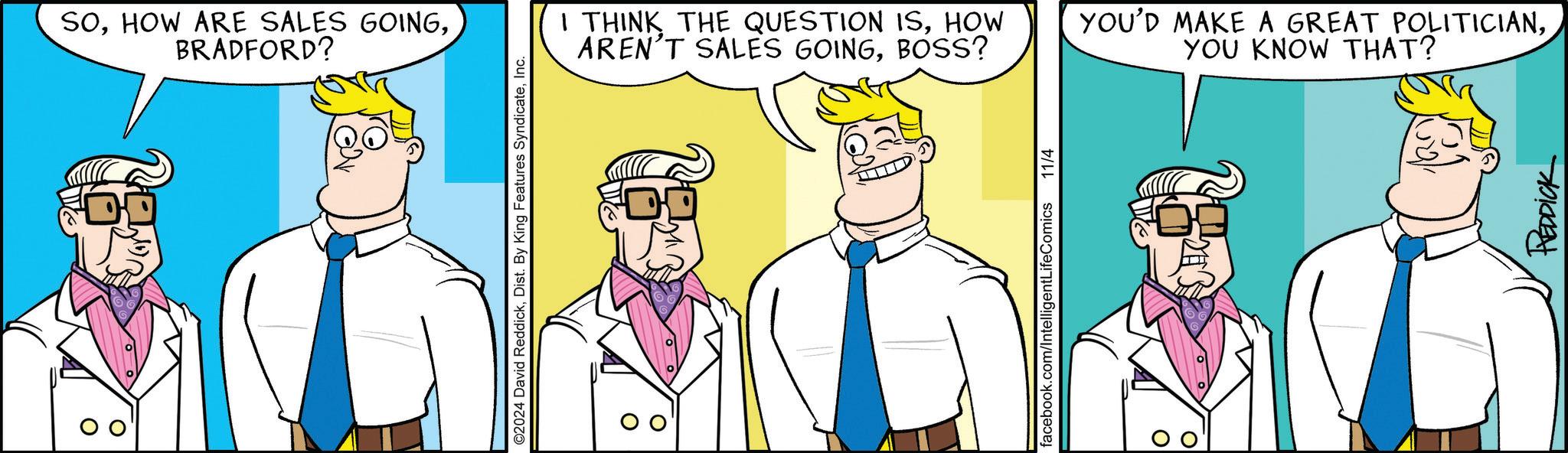 Font OCR: SOBRADFORD? ©2024 David ReddickInc. I THINK THE QUESTION ISHOW AREN'T SALES GOINGBOSS? YOU'D MAKE A GREAT POLITICIANYOU KNOW THAT? facebook.com/IntelligentLifeComics 11/4 REDDICK SOHOW ARE SALES GOINGBRADFORD ? © 2024 David ReddickDist . By King Features SyndicateInc. I THINK THE QUESTION ISHOW AREN'T SALES GOINGBOSS ? YOU'D MAKE A GREAT POLITICIANYOU KNOW THAT ? facebook.com/IntelligentLifeComics 11/4 REDDICK