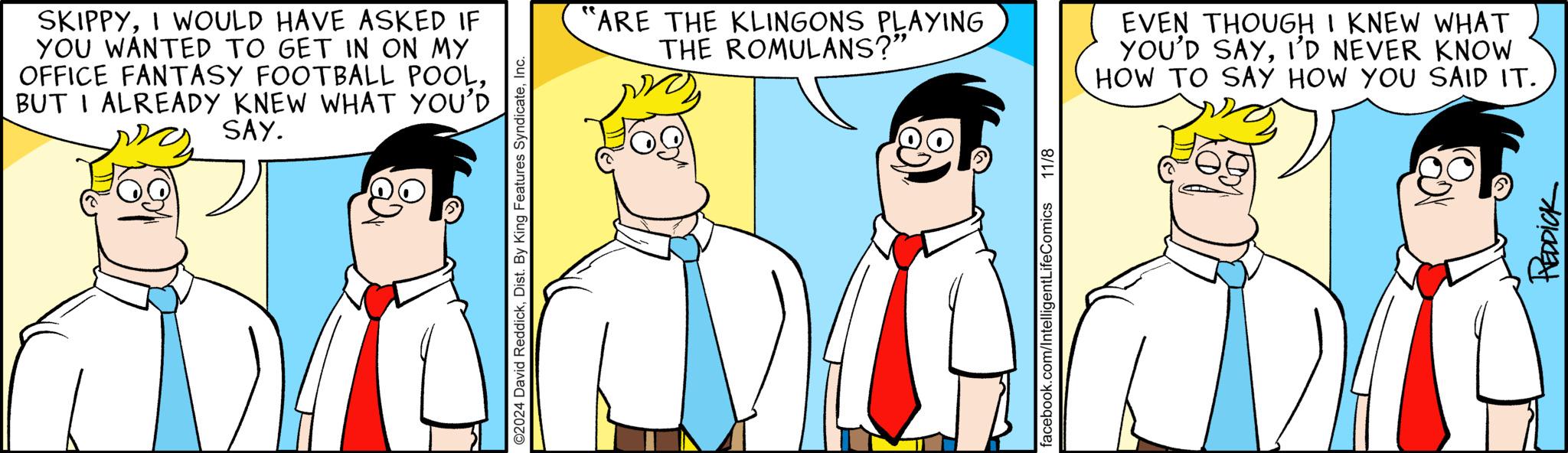 Line OCR: SKIPPYI WOULD HAVE ASKED IF YOU WANTED TO GET IN ON MY OFFICE FANTASY FOOTBALL POOLBUT I ALREADY KNEW WHAT YOU'D SAY. ©2024 David ReddickInc. ?? ARE THE KLINGONS PLAYING THE ROMULANS?" D facebook.com/IntelligentLifeComics 11/8 EVEN THOUGH I KNEW WHAT YOU'D SAYI'D NEVER KNOW HOW TO SAY HOW YOU SAID IT. REDDICK SKIPPYI WOULD HAVE ASKED IF YOU WANTED TO GET IN ON MY OFFICE FANTASY FOOTBALL POOLBUT I ALREADY KNEW WHAT YOU'D SAY . © 2024 David ReddickDist . By King Features SyndicateInc. ? ? ARE THE KLINGONS PLAYING THE ROMULANS ? " D facebook.com/IntelligentLifeComics 11/8 EVEN THOUGH I KNEW WHAT YOU'D SAYI'D NEVER KNOW HOW TO SAY HOW YOU SAID IT . REDDICK
